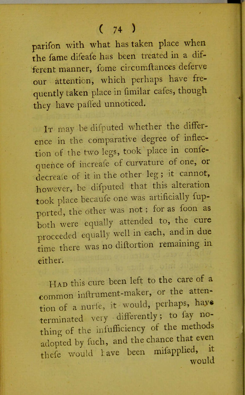 parifon with what has taken place when the fame difeafe has been treated in a dif- ferent manner, feme circnmftances deferve our attention, which perhaps have fre- quently taken place in fimilar cafes, though they have pafl'ed unnoticed. It may be difputed whether the differ- ence in the comparative degree of inflec- tion of the two legs, took place in confe- quence of increafe of curvature of one, or decreaie of it in the other leg; it cannot, however, be difputed that this alteration took place becaufe one was artificially fup- ported, the other was not; for as foon as both were equally attended to, the cure proceeded equally well in each, and in due time there was no diftortion remaining in either. Had this cure been left to the care of a common inftrument-maker, or the atten- tion of a nurle, it would, perhaps, hay* terminated very differently; to fay no- thing of the infufficiency of the methods adopted by fuch, and the chance that even thefe would lave been mifapphed, it would