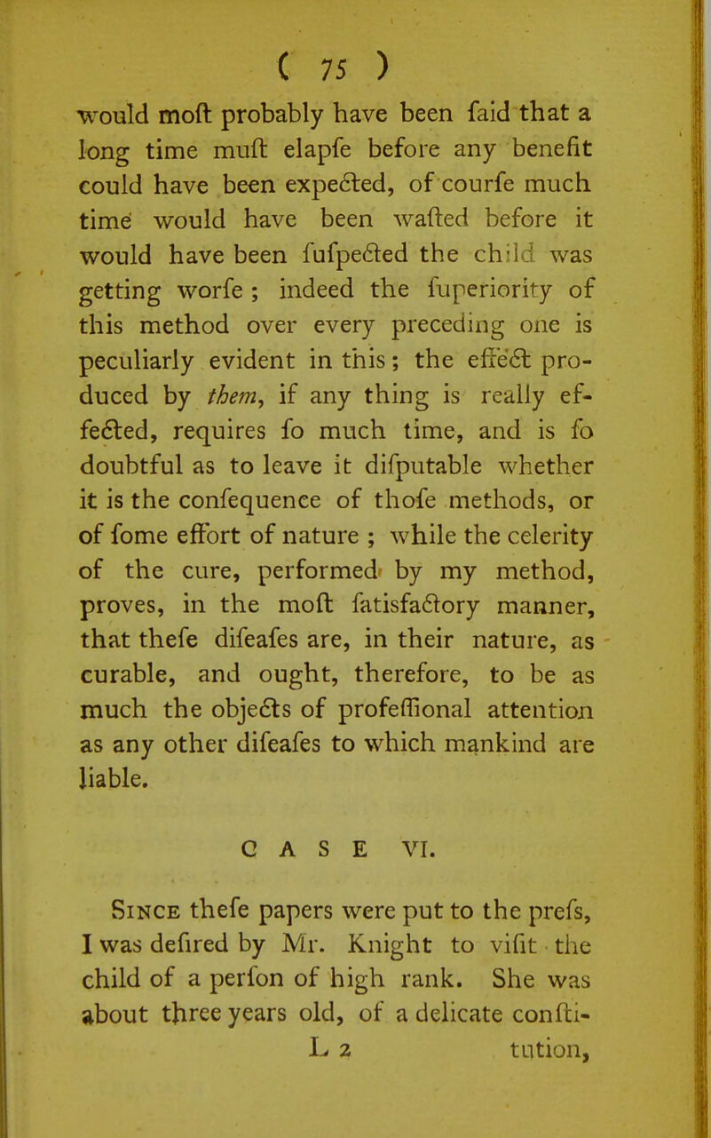 would moft probably have been faid that a long time mufl elapfe before any benefit could have been expe6ted, of courfe much time would have been wafted before it would have been fufpefted the child was getting worfe ; indeed the fuperiority of this method over every preceding one is peculiarly evident in this; the effe6l pro- duced by them, if any thing is really ef- fedled, requires fo much time, and is fo doubtful as to leave it difputable whether it is the confequence of thofe methods, or of fome effort of nature ; while the celerity of the cure, performed by my method, proves, in the moft fatisfadory manner, that thefe difeafes are, in their nature, as curable, and ought, therefore, to be as much the obje6ts of profeffional attention as any other difeafes to which mankind are liable. CASE VI. Since thefe papers were put to the prefs, I was defired by Mr. Knight to vifit the child of a perfon of high rank. She was ilbout three years old, of a delicate confti- L 2 tution,