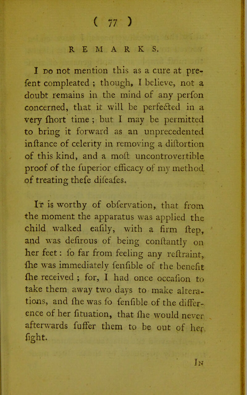 REMARKS, I DO not mention this as a cure at pre- fent compleated ; though, I believe, not a doubt remains in the mind of any perfon concerned, that it will be perfe6led in a very (hort time ; but I may be permitted to bring it forward as an unprecedented in fiance of celerity in removing a diftortion of this kind, and a mofl uncontrovertible proof of the fuperior efficacy of my method of treating thefe difeafes. It is worthy of observation, that from the moment the apparatus was applied the child walked eafily, with a firm ftep, and was defirous of being conftantly on her feet: fo far from feeling any reftraint, ihe was immediately fenfible of the benefit flie received ; for, I had once occafion to take them away two days to make altera- tions, and fhe was fo fenfible of the differ- ence of her fituation, that flie would never afterwards fufFer them to be out of her, fight. In