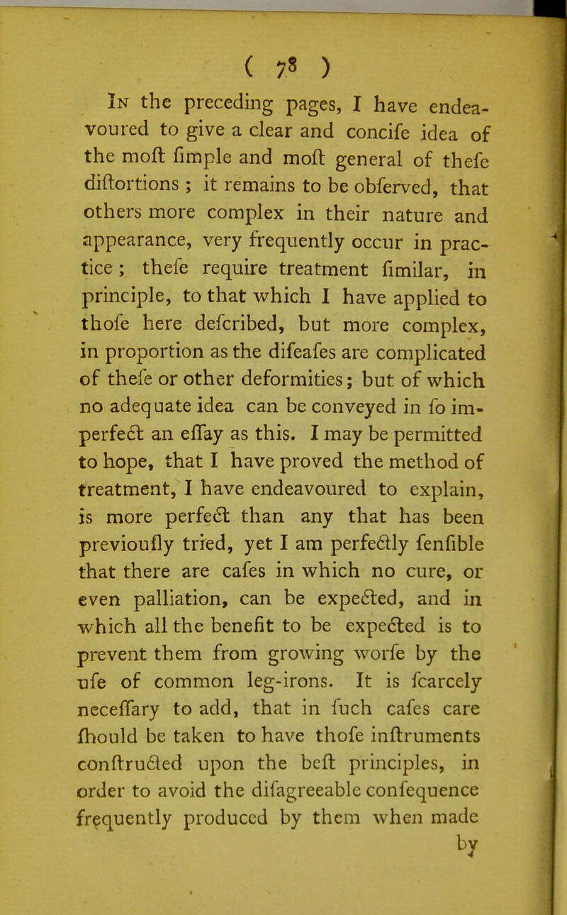 In the preceding pages, I have endea- voured to give a clear and concife idea of the moft fimple and mod general of thefe diftortions ; it remains to be obferved, that others more complex in their nature and appearance, very frequently occur in prac- tice ; thefe require treatment fimilar, in principle, to that which I have applied to thofe here defcribed, but more complex, in proportion as the difeafes are complicated of thefe or other deformities; but of which no adequate idea can be conveyed in fo im- perfe6l an eflay as this, I may be permitted to hope, that I have proved the method of treatment, I have endeavoured to explain, is more perfe6l than any that has been previoufly tried, yet I am perfedly fenfible that there are cafes in which no cure, or even palliation, can be expelled, and in which all the benefit to be expe6ted is to prevent them from growing worfe by the ufe of common leg-irons. It is fcarcely necefTary to add, that in fuch cafes care fhould be taken to have thofe inftruments conftruded upon the beft principles, in order to avoid the difagreeable confequence frequently produced by them when made by
