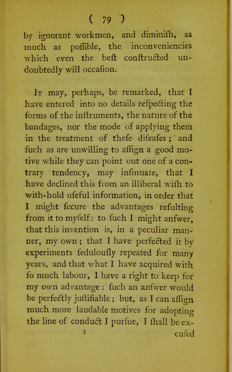 by ignorant workmen, and diminifh, as much as poffible, the inconveniencies which even the beft conftruiSled un- doubtedly will occafion. It may, perhaps, be remarked, that I have entered into no details refpeding the forms of the inftruments, the nature of the bandages, nor the mode of applying them in the treatment of thefe difeafes; and fuch as are unwilling to affign a good mo- tive while they can point out one of a con- trary tendency, may infmuate, that I have declined this from an illiberal wifh to with-hold ufeful information, in order that I might fecure the advantages refulting from it to myfelf: to fuch I might anfwer, that this invention is, in a peculiar man- ner, my own ; that I have perfedled it by experiments feduloufly repeated for many years, and that what I have acquired with fo much labour, I have a right to keep for my own advantage : fuch an anfwer would be perfe6tly juftifiable; but, as I can aflign much more laudable motives for adopting the line of condud I purfue, I fhall be ex- 3 cufed