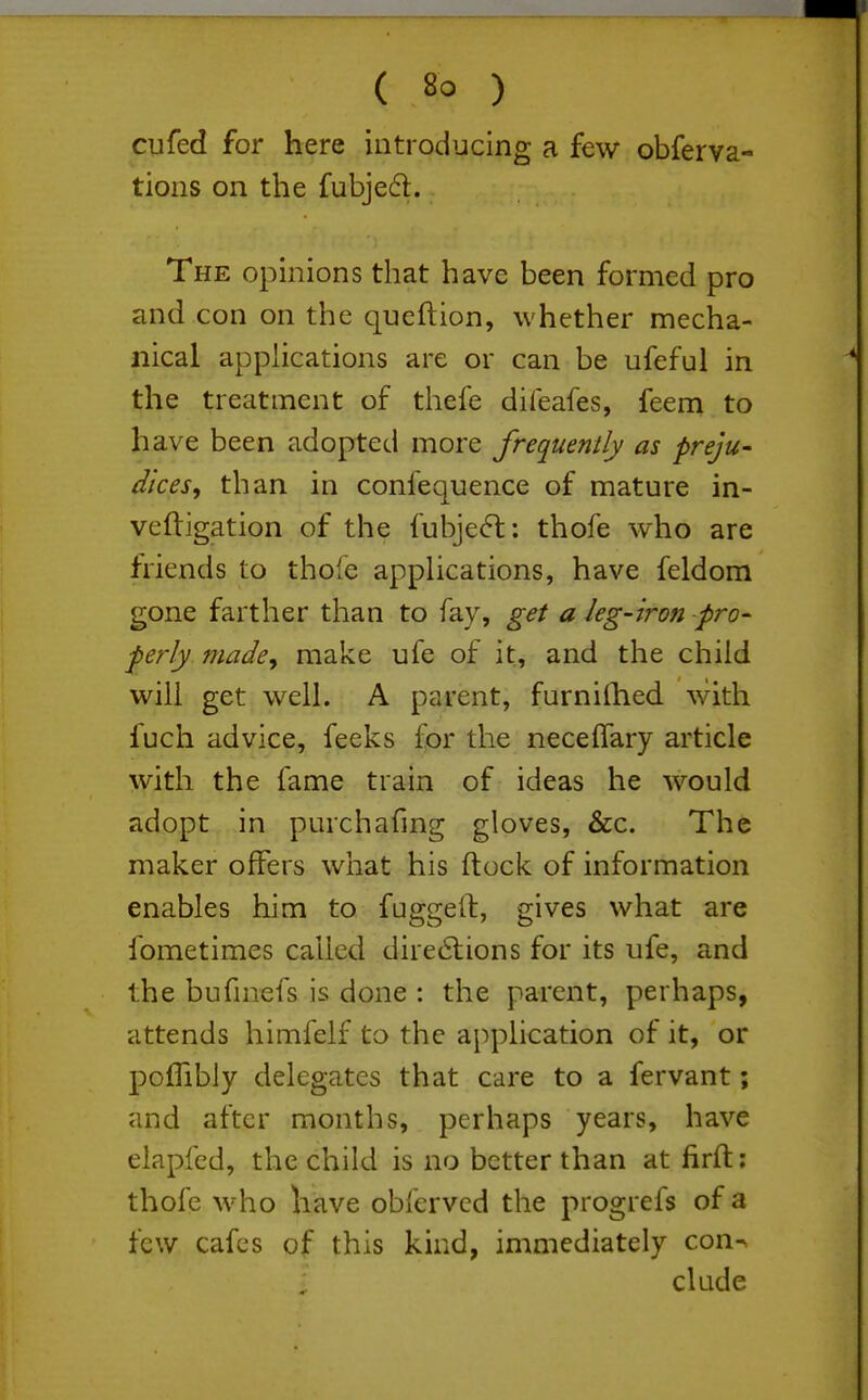 cufed for here introducing a few obferva- tions on the fubje61. The opinions that have been formed pro and con on the queftion, whether mecha- nical applications are or can be ufeful in the treatment of thefe difeafes, feem to have been adopted more frequently as preju- dices, than in confequence of mature in- veftigation of the fubjeft; thofe who are friends to thofe appUcations, have feldom gone farther than to fay, get a leg-iron pro- ferly madey make ufe of it, and the child will get well. A parent, furnilhed with fuch advice, feeks for the neceffary article with the fame train of ideas he would adopt in purchafmg gloves, &c. The maker offers what his (lock of information enables him to fuggeif, gives what are fometimes called dire6lions for its ufe, and the bufniefs is done : the parent, perhaps, attends himfelf to the application of it, or pofTibly delegates that care to a fervant; and after months, perhaps years, have elapfed, the child is no better than at firft: thofe who have obferved the progrefs of a few cafes of this kind, immediately con^ elude