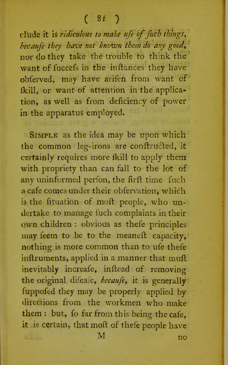 C 8* ) elude it is ridiculous to make ufe of fuch things^ becaufe they have not known them do any goody nor do they take th^ trouble to think the want of fuccefs in the in fiances they have obferved, may have arifeh from want of* (kill, or Want of attention in the applica* tion, as well as from deficiency of power in the apparatus employed. Simple as the idea may be upon which the common leg-irons are conftru'Sted, it certainly requires more fkill to apply them with propriety than can fall to tlie lot of any uninformed perfon, the firft time fuch a cafe comes under their obfer\^ationj which is the fituation of moft people, who un- dertake to manage luch complaints in their own children : obvious as thefe principles may feem to be to the meaneft capacity, nothing is more common than to ufe thefe inllruments, applied in a manner that muft Inevitably increafe, inftead of removing the original difeaie, becaufe^ it is generally fuppofed they may be properly applied by directions from the workmen who make them : but, fo far from this beinc: the cafe, it is certain, that moft of thefe people have M no