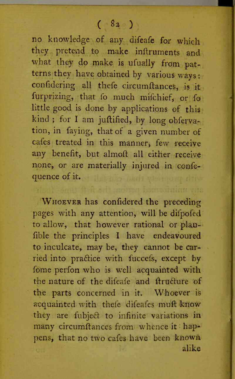 ( ) no knowledge of any difeafe for which they pretend to make inftruments and what they do make is ufually from pat- terns they have obtained by various ways: confidering all thefe chxumftances, is it furprizing, that fo much mifchiefj or fo little good is done by applications of this kind ; for I am juftified, by long obferva- tion, in faying, that of a given number of cafes treated in this manner, few receive any benefit, but almoft all either receive none, or are materially injured in confe- quence of it. Whoever has confidered the preceding pages with any attention, will be difpofed to allow, that however rational or plau- fible the principles I have endeavoured tp inculcate,^ may be, they cannot be car- ried into pradice w^th fuccefs, except by fome perfon who is well acquainted with the nature of the difeafe and ftru6ture of the parts concerned in it. Whoever is acquainted with thei'e difeafes muft know they are fubjedi to infinite variations in many circumftances from whence it hap- pens, that no two cafes have been known alike
