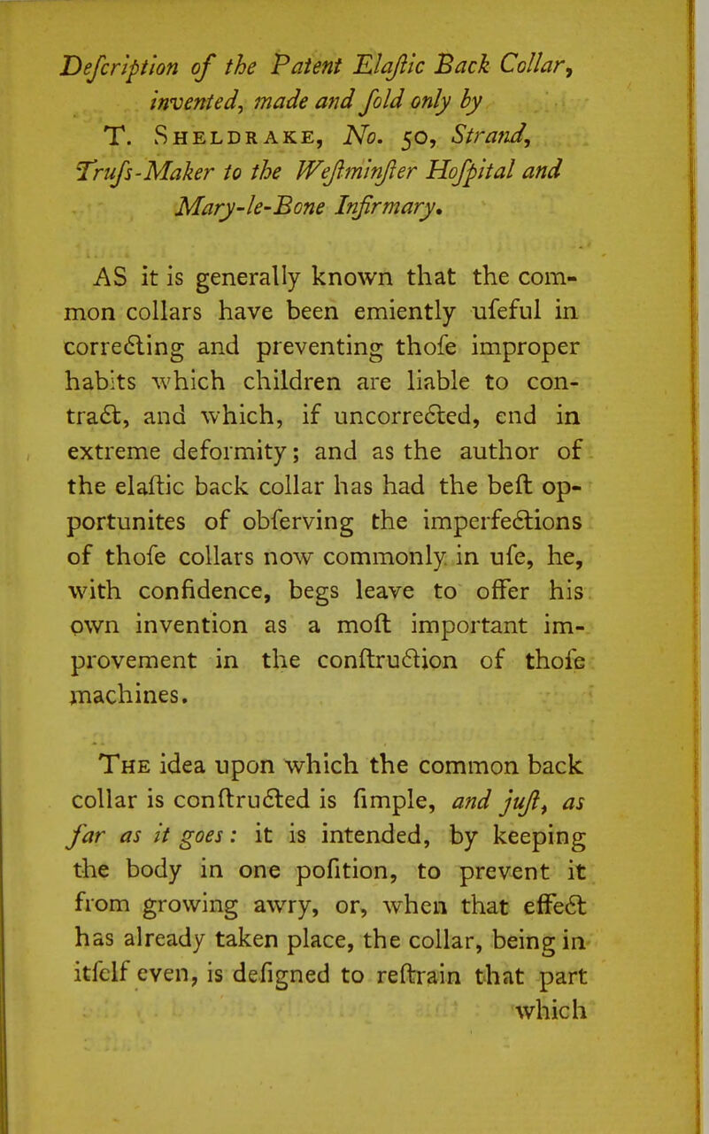Defcripiion of the Patent Elajlic Back Collar, invented, made and fold only by T. Sheldrake, No. 50, Strafid, Trufs'Maker to the Wejiminjler Hofpital and Mary-le-Bone Infirmary, AS it is generally known that the com- mon collars have been emiently ufeful in corredling and preventing thofe improper habits which children are liable to con- tra6t, and which, if uncorre6led, end in extreme deformity; and as the author of the elaftic back collar has had the beft op- portunites of obferving the imperfeftions of thofe collars now commonly, in ufe, he, with confidence, begs leave to offer his own invention as a moft important im- provement in the conftrudjon of thofe machines. The idea upon which the common back collar is conft:ru6led is fimple, and jujl^ as far as it goes: it is intended, by keeping the body in one pofition, to prevent it from growing awry, or, when that efFe6l has already taken place, the collar, being in itfclf even, is defigned to reftrain that part which