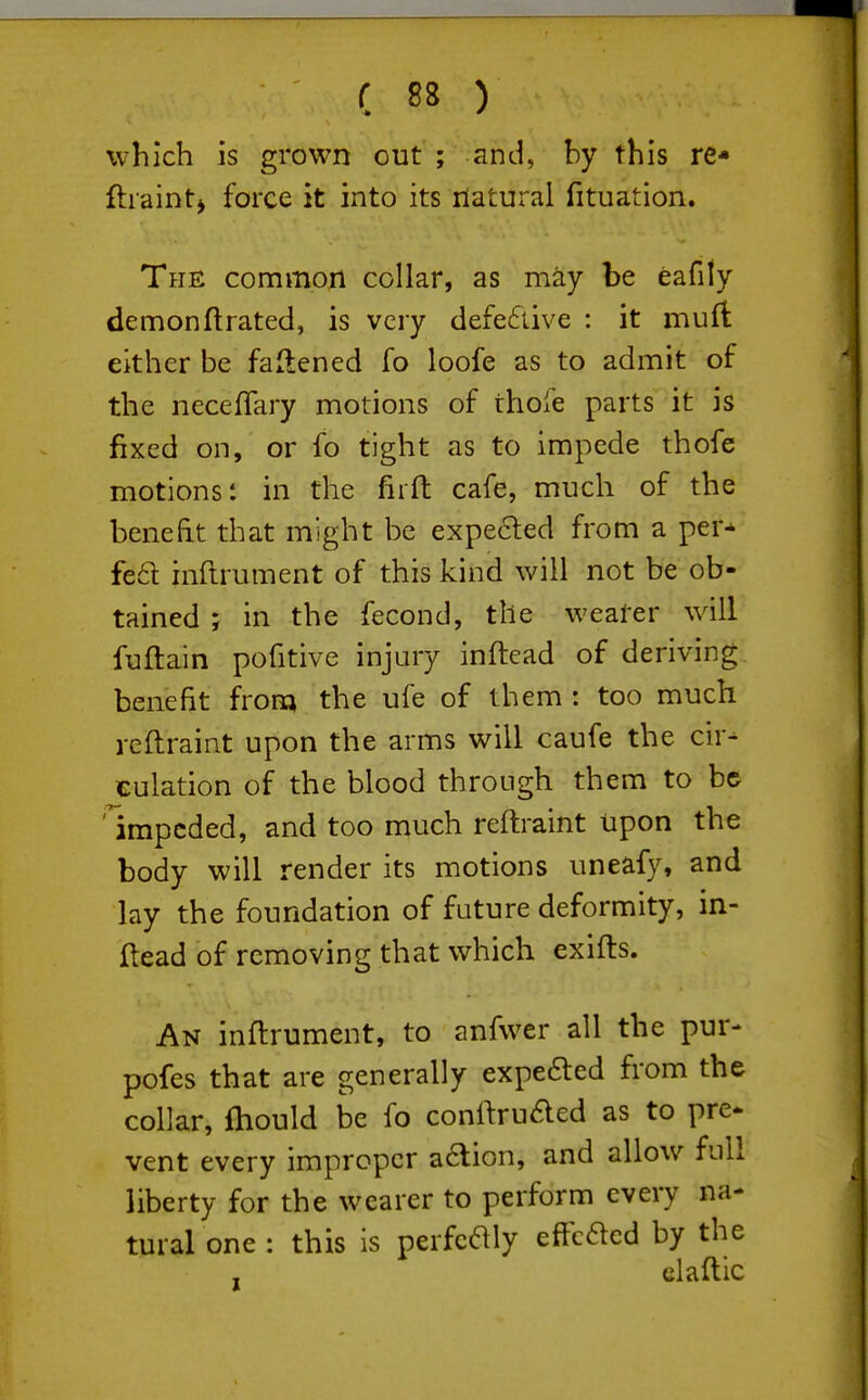 which is grown out ; and, by this re* ftiaintj force it into its natural fituation. The common collar, as may be eafily demon ft rated, is very defe6tive : it muft: either be fallened fo loofe as to admit of the neceftary motions of thofe parts it is fixed on, or fo tight as to impede thofe motions: in the firft cafe, much of the beneht that might be expe6led from a per* fe6t inftrument of this kind will not be ob- tained ; in the fecond, the wearer will fuftain pofitive injury inftead of deriving benefit irom the ufe of them : too much rcftraint upon the arms will caufe the cir- culation of the blood through them to be 'impeded, and too much reftraint upon the body will render its motions uneafy, and lay the foundation of future deformity, in- ftead of removing that which exifts. An inftrument, to anfwer all the pur- pofes that are generally expe6led from the collar, ftiould be fo conftruded as to pre* vent every improper a6lion, and allow full liberty for the wearer to perform every na- tural one : this is perfcaiy eftcaed by the claftic