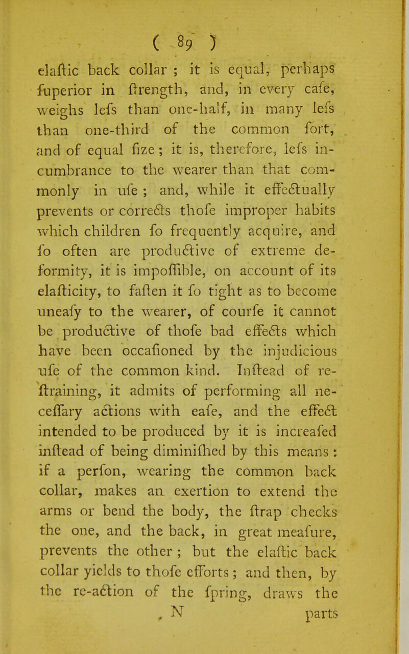 claftic back collar ; it is equal, perhaps fnperior in flrength, and, in every cafe, weighs lefs than one-half, in many lefs than one-third of the common fort, and of equal fize ; it is, therefore, lefs in- cumbrance to the wearer than that com- monly in ufe ; and, while it efFc6lualIy prevents or corre6ls thofe improper habits which children fo frequently acquire, and fo often are produ6live of extreme de- formity, it is impoflible, on account of its elafticity, to faflen it fo tight as to become uneafy to the wearer, of courfe it cannot be produ6live of thofe bad effe6ls v/hich have been occafioned by the injudicious ufe of the common kind. Inftead of re- ftraining, it admits of performing all ne- cefTary actions with eafe, and the effect intended to be produced by it is increafed inftead of being diminiflied by this means : if a perfon, wearing the common back collar, makes an exertion to extend the arms or bend the body, the ftrap checks the one, and the back, in great meafure, prevents the other; but the elaftic back collar yields to thofe efforts; and then, by the re-a6tion of the fpring, draws the , N parts