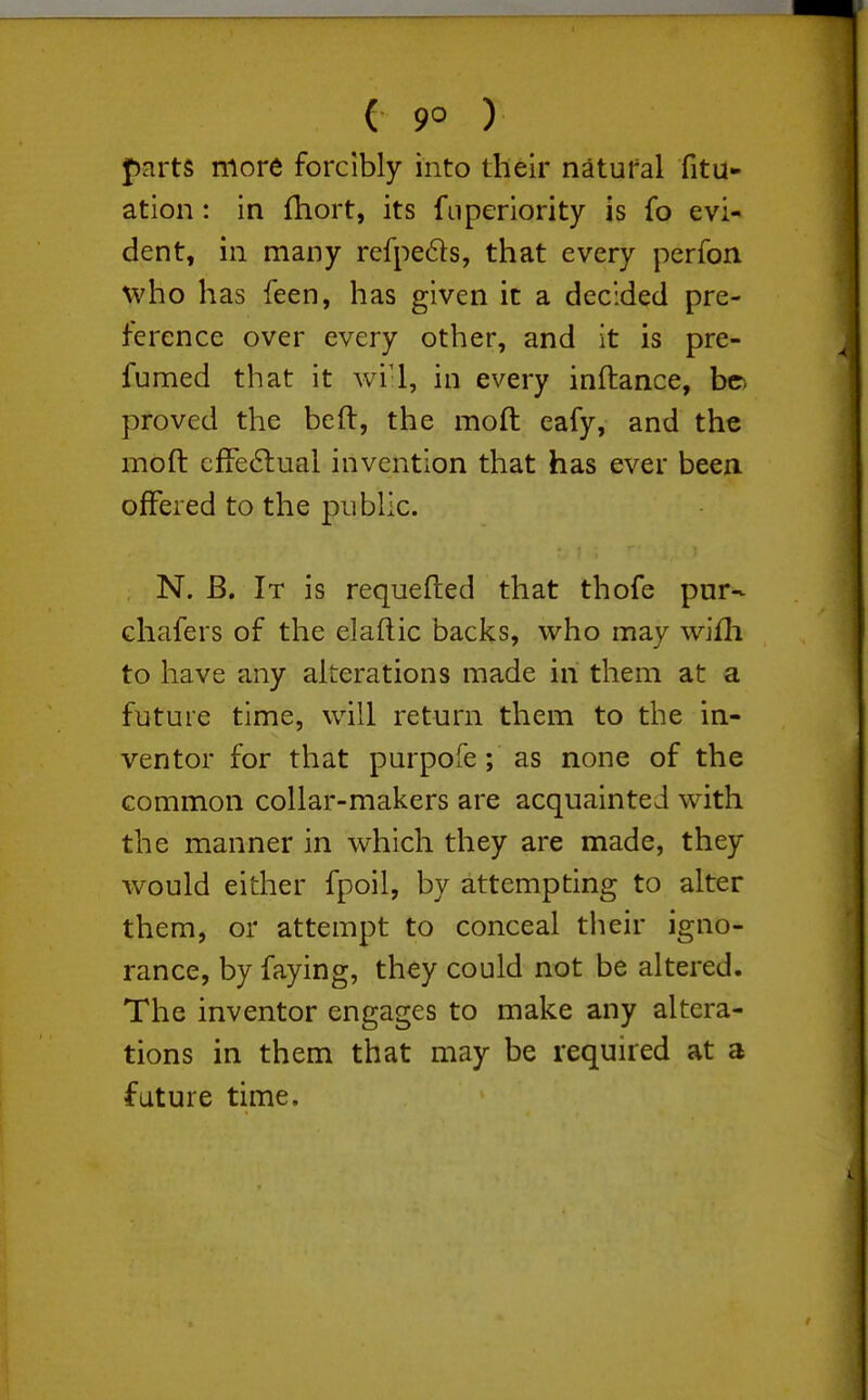 parts more forcibly into their natural fitu- ation: in fhort, its fuperiority is fo evi- dent, in many refpedls, that every perfon \vho has feen, has given it a decided pre- ference over every other, and it is pre- fumed that it wi'l, in every inftance, he. proved the heft, the moft eafy, and the moft cfFe6lual invention that has ever been, offered to the public. . N. B. It is requefted that thofe pur- chafers of the elaftic backs, who may wifh to have any alterations made in them at a future time, will return them to the in- ventor for that purpofe; as none of the common collar-makers are acquainted with the manner in which they are made, they would either fpoil, by attempting to alter them, or attempt to conceal their igno- rance, by faying, they could not be altered. The inventor engages to make any altera- tions in them that may be required at a future time.