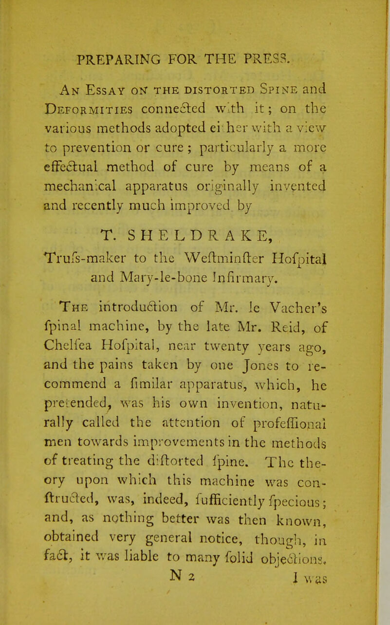 PREPARING FOR THE PRESS. An Essay on the distorted Spine and Deformities conneclcd w.th it; on the various methods adopted ei her with a view to prevention or cure ; particularly a more efFe6lual method of cure by means of a mechanical apparatus originally invented and recently much improved by T. SHELDRAKE, Trufs-maker to the Weftminfter Hofpital and Mary-le-bone Infirmary. The introdudion of Mr. le Vacher's fpinal machine, by the late Mr. Reid, of Chelfea Hofpital, near twenty years ago, and the pains taken by one Jones to re- commend a fimilar apparatus, which, he prei;endc(J, was his own invention, natu- rally called the attention of profeffionai men towards improvements in the methods of treating the diftorted fpine. The the- ory upon which this machine was con- ftruaed, was, indeed, fufficiently fpecious; and, as nothing better was then known, obtained very general notice, though, in fa6l, it v/as liable to many folid obje^lions. N 2 1 was