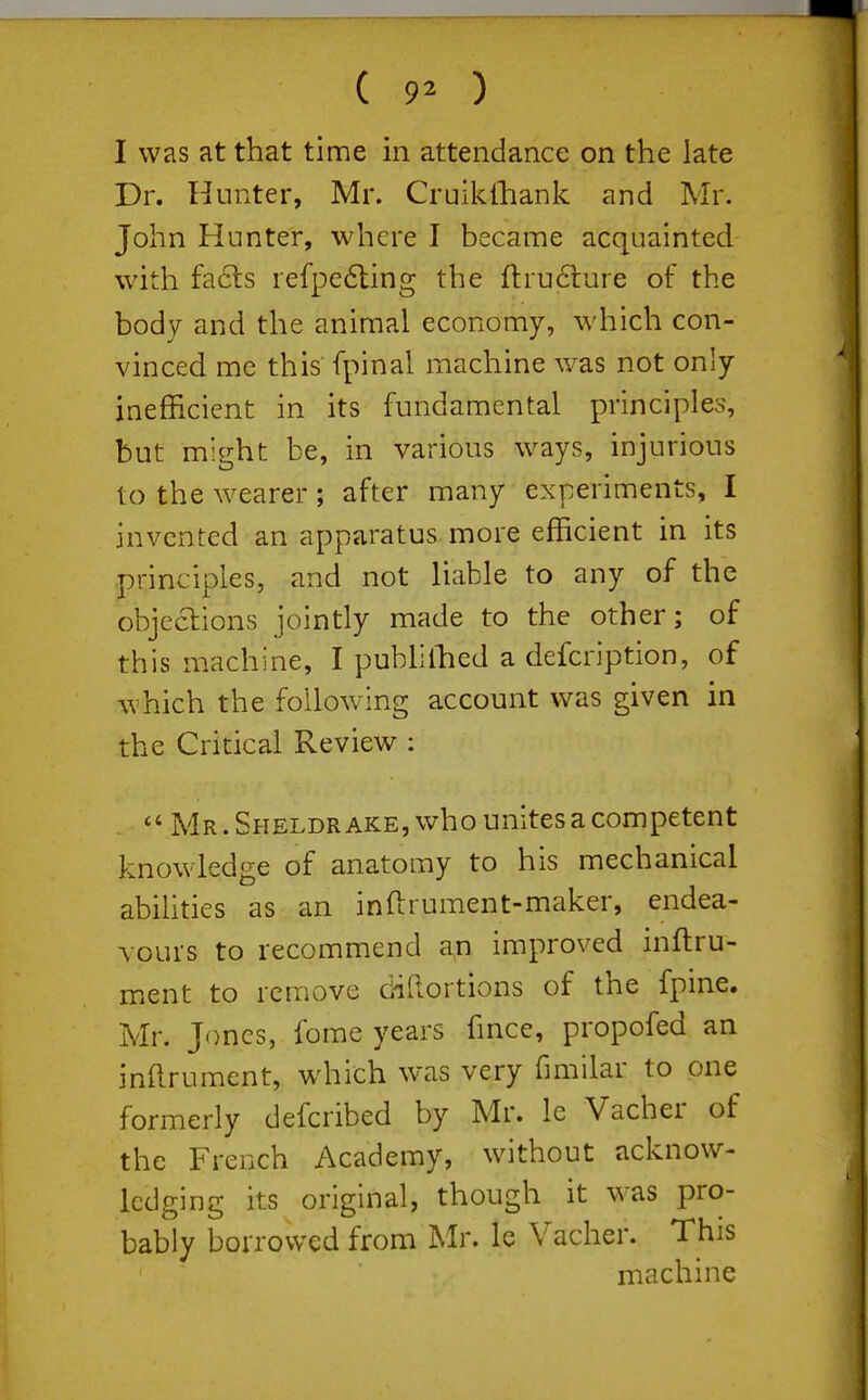 ( 9^ ) I was at that time in attendance on the late Dr. Hunter, Mr. Cruikiliank and Mr. John Hunter, where I became acquainted with fa6ts refpe6ling the fl:ru6lure of the body and the animal economy, which con- vinced me this fpinal machine w^as not only inefficient in its fundamental principles, but might be, in various ways, injurious to the w^earer; after many experiments, I invented an apparatus more efficient in its principles, and not liable to any of the objeaions jointly made to the other; of this machine, I pubhllied a defcription, of which the following account was given in the Critical Review :  Mr . Sheldrake, who unites a competent knowledge of anatomy to his mechanical abilities as an inftrument-maker, endea- vours to recommend a,n improved inftru- ment to remove dillortions of the fpine. Mr. Jones, fome years fmce, propofed an inftrument, w^iich was very fimilar to one formerly defcribed by Mr. Ic Vacher of the French Academy, without acknow- ledging its original, though it was pro- bably borrowed from Mr. le Vacher. This machine