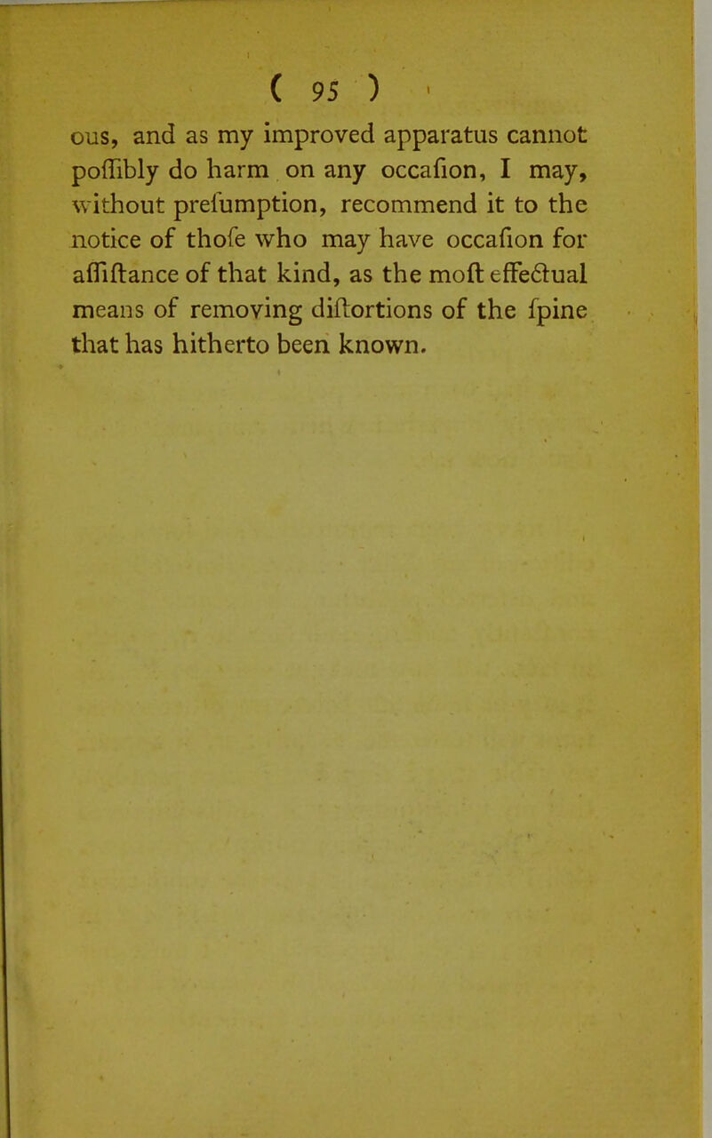 ous, and as my improved apparatus cannot poiTibly do harm on any occafion, I may, without prelumption, recommend it to the notice of thofe who may have occafion for afliftance of that kind, as the moft efFedual means of removing diftortions of the fpine that has hitherto been known.