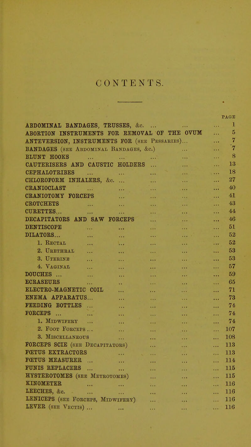 CONTENTS. PAGE ABDOMINAL BANDAGES, TRUSSES, &c. ... ... ... 1 ABORTION INSTRUMENTS FOR REMOVAL OF THE OVUM ... 5 ANTEVERSION, INSTRUMENTS FOR (SBE Pessaries)... ... 7 BANDAGES (see Abdominal Bandages, &c.) ... ... 7 BLUNT HOOKS ... ... ... ... ... 8 CAUTERISERS AND CAUSTIC HOLDERS ... ... ... 13 CEPHALOTRIBES ... ... ... ... ... 18 CHLOROFORM INHALERS, &c. ... ... ... ... 27 CRANIOCLAST ... ... ... ... ... 40 CRANIOTOMY FORCEPS ... ... ... ... 41 CROTCHETS ... ... ... ... ... 43 CURETTES... ... ... ... ... ... 44 DECAPITATORS AND SAW FORCEPS ... ... ... 46 DENTISCOPE ... ... ... ... ... 51 DILATORS... ... ... ... ... ... 52 1. Reotai ... ... ... ... ... 52 2. Ueetheai ... ... ... ... ... 53 3. Uteeinb ... ... ... ... ... 53 4. Va&inai ... ... ... ... ... 57 DOUCHES ... ... ... ... ... ... 59 ECRASEURS ... .. ... ... ... 65 ELECTRO-MAGNETIC COIL ... ... ... ... 71 ENEMA APPARATUS... ... ... ... ... 73 FEEDING BOTTLES ... ... ... ... ... 74 FORCEPS ... ... ... ... ... ... 74 1. MlDWIFEET ... ... ... ... ... 74 2. Foot FoECEPs... ... ... ... ... 107 3. Miscellaneous ... ... ... ... 108 FORCEPS SCIE (see Decapitatoes) ... ... ... 113 F(ETUS EXTRACTORS ... ... ... ... 113 F(ETUS MEASURER ... ... ... ... ... 114 FUNIS REPLACERS ... ... ... ... ... 115 HYSTEROTOMES (see Meteotomes) ... ... ... 115 KINOMETER ... ... ... ... ... 116 LEECHES, &c. ... ... ... ... ... 116 LENICEPS (see Foeoefs, Midwifeet) ... ... ... 116 LEVER (see Vectis) ... ... ... ... ... 116