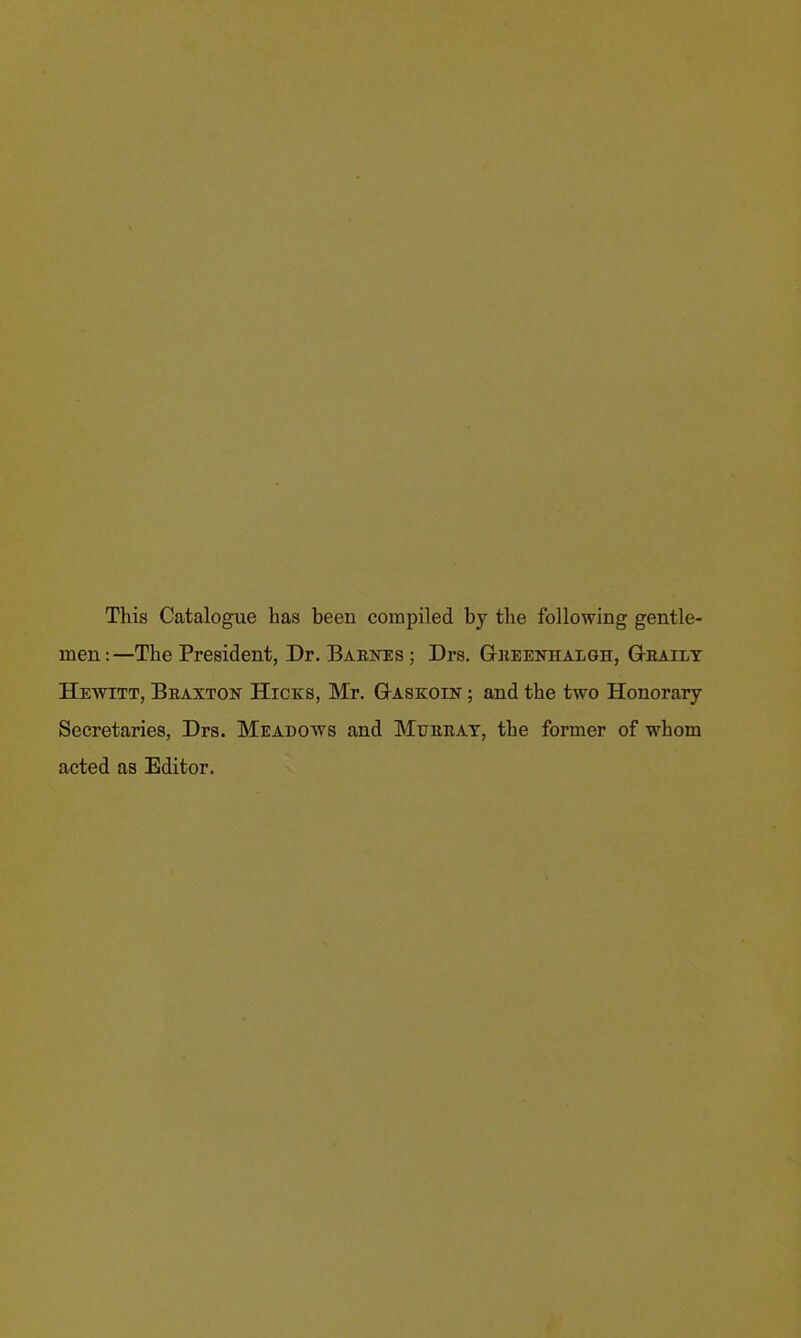 This Catalogue has been compiled by the following gentle- men : —The President, Dr. Baeites ; Drs. Gkeenhalgh, G-eatlt Hewitt, Beaxton Hicks, Mr. G-askoin ; and the two Honorary Secretaries, Drs. Meadows and Mtjeeat, the former of whom acted as Editor.