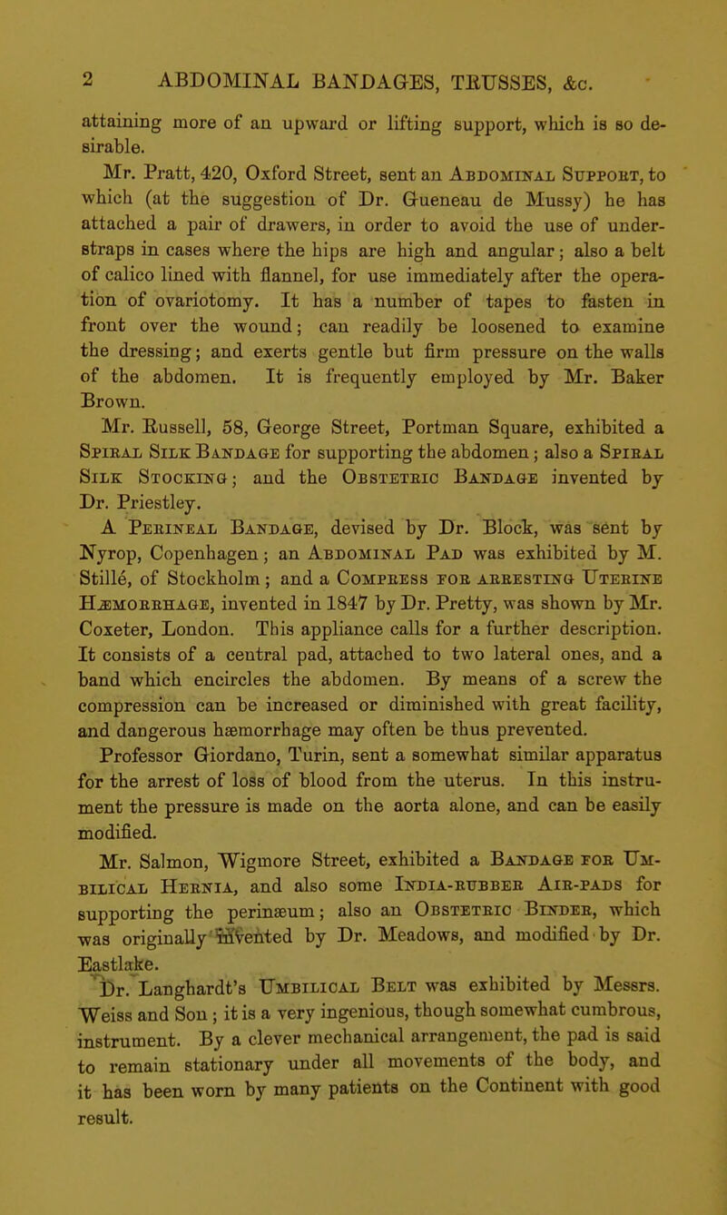 attaining more of an upward or lifting support, which is so de- sirable. Mr. Pratt, 420, Oxford Street, sent an Abdominal Suppoht, to which (at the suggestion of Dr. Grueneau de Mussy) he has attached a pair of drawers, in order to avoid the use of under- straps in cases where the hips are high and angular; also a belt of calico lined with flannel, for use immediately after the opera- tion of ovariotomy. It has a number of tapes to festen in front over the wound; can readily be loosened to examine the dressing; and exerts gentle but firm pressure on the walls of the abdomen. It is frequently employed by Mr. Baker Brown. Mr. Russell, 58, George Street, Portman Square, exhibited a SpiEAii Silk Banda&e for supporting the abdomen; also a Spieal Silk Sxockin&; and the Obsteteic Bandage invented by Dr. Priestley. A Peeineal Bandage, devised by Dr. Bloct, was s6nt by Nyrop, Copenhagen; an Abdominal Pad was exhibited by M. Stille, of Stockholm ; and a Compeess foe aeeesting Uteeinb HiEMOEEHAGE, invented in 1847 by Dr. Pretty, was shown by Mr. Coxeter, London. This appliance calls for a further description. It consists of a central pad, attached to two lateral ones, and a band which encircles the abdomen. By means of a screw the compression can be increased or diminished with great facility, and dangerous haemorrhage may often be thus prevented. Professor Giordano, Turin, sent a somewhat similar apparatus for the arrest of loss of blood from the uterus. In this instru- ment the pressure is made on the aorta alone, and can be easily modified. Mr. Salmon, Wigmore Street, exhibited a Bandage foe Um- BiiiCAii Heenia, and also some India-eubbee Aie-pads for supporting the perinaeum; also an Obsteteic Bindee, which •was originally'M^eiited by Dr. Meadows, and modified by Dr. Eastlake. ^r. Langhardt's Umbilical Belt was exhibited by Messrs. Weiss and Son ; it is a very ingenious, though somewhat cumbrous, instrument. By a clever mechanical arrangement, the pad is said to remain stationary under all movements of the body, and it has been worn by many patients on the Continent with good result.