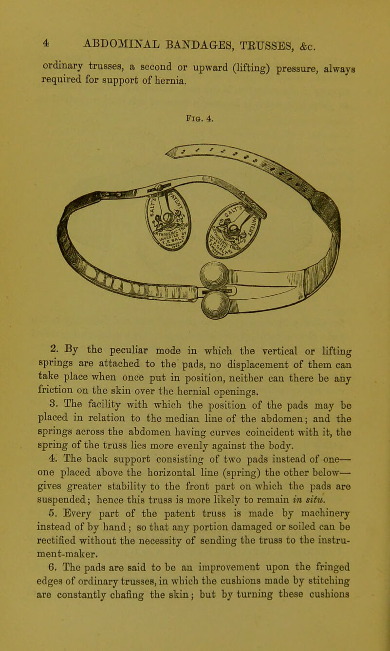 ordinary trusses, a second or upward (lifting) pressure, always required for support of hernia. Fig. 4. 2. By the peculiar mode in which the vertical or lifting springs are attached to the pads, no displacement of them can take place when once put in position, neither can there be any friction on the skin over the hernial openings. 3. The facility with which the position of the pads may be placed in relation to the median line of the abdomen; and the springs across the abdomen having curves coincident with it, the spring of the truss lies more evenly against the body. 4. The back support consisting of two pads instead of one— one placed above the horizontal line (spring) the other below— gives greater stability to the front part on which the pads are suspended; hence this truss is more likely to remain in situ. 5. Every part of the patent truss is made by machinery instead of by hand; so that any portion damaged or soiled can be rectified without the necessity of sending the truss to the instru- ment-maker. 6. The pads are said to be an improvement upon the fringed edges of ordinary trusses, in which the cushions made by stitching are constantly chafing the skin; but by turning these cushions