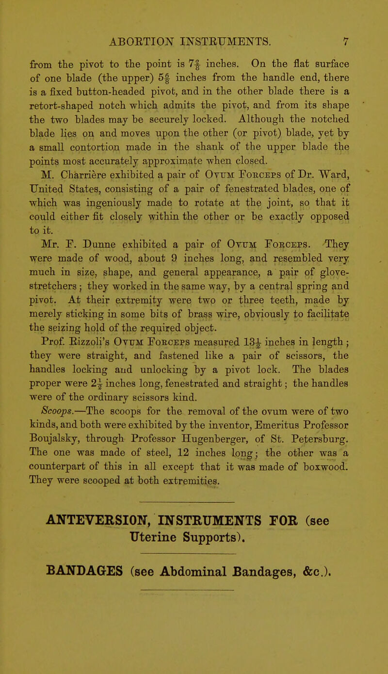 from the pivot to the point is 7|^ inches. On the flat surface of one blade (the upper) 5f inches from the handle end, there is a fixed button-headed pivot, and in the other blade there is a retort-shaped notch which admits the pivot, and from its shape the two blades may be securely locked. Although the notched blade lies on and moves upon the other (or pivot) blade, yet by a small contortion made in the shank of the upper blade the points most accurately approximate when closed. M. Charriere exhibited a pair of Ovtjm Foeceps of Dr. Ward, United States, consisting of a pair of fenestrated blades, one of which was ingeniously made to rotate at the joint, so that it could either fit closely within the other or be exactly opposed to it. Mr. F. Dunne exhibited a pair of Otitm Forceps. They were made of wood, about 9 inches long, and resembled very much in size, shape, and general appearance, a pair of glove- stretchers ; they worked in the same way, by a central spring and pivot. At their extremity were two or three teeth, made by merely sticking in some bits of brass wire, obviously to facilitate the seizing hold of the required object. Prof Eizzoli's Ottjm Foeceps measured 13^ inches in length ; they were straight, and fastened like a pair of scissors, the handles locking and unlocking by a pivot lock. The blades proper were 2^ inches long, fenestrated and straight; the handles were of the ordinary scissors kind. Scoojis.—The scoops for the removal of the ovum were of two kinds, and both were exhibited by the inventor. Emeritus Professor Boujalsky, through Professor Hugenberger, of St. Petersburg. The one was made of steel, 12 inches long; the other was a counterpart of this in all except that it was made of boxwood. They were scooped at both extremities. ANTEVERSION, INSTRUMENTS FOR (see Uterine Supports). BANDAGES (see Abdominal Bandages, &c.).