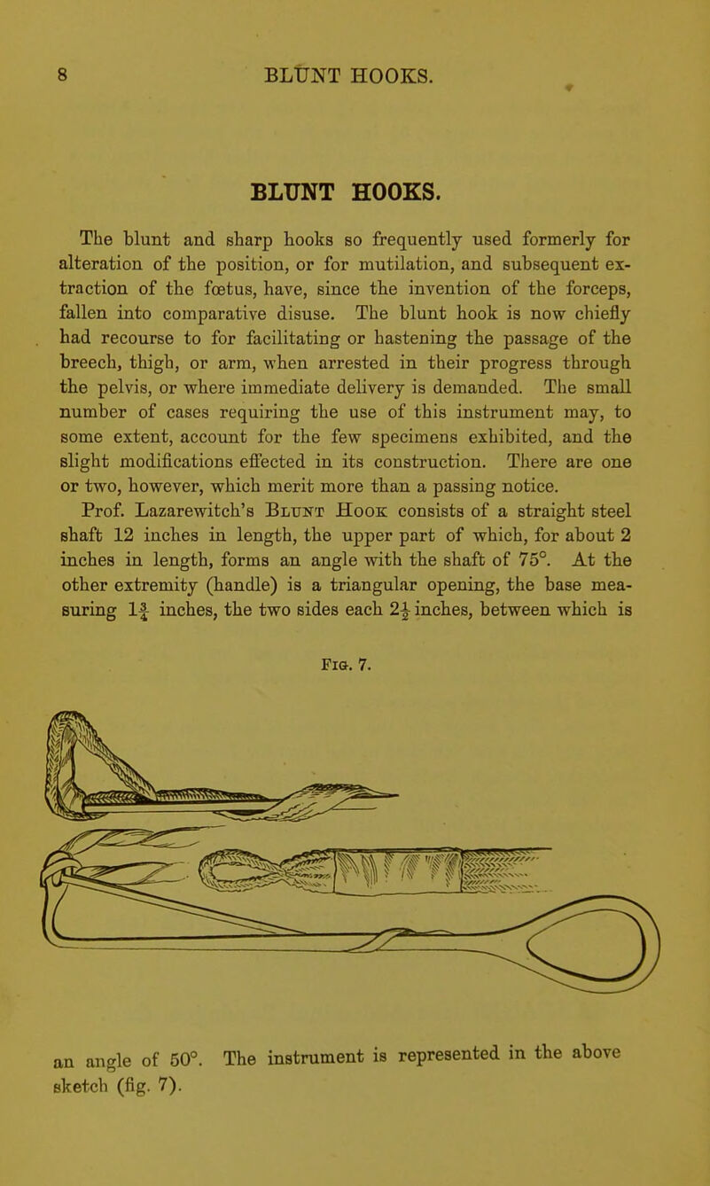 BLUNT HOOKS. The blunt and sharp hooks so frequently used formerly for alteration of the position, or for mutilation, and subsequent ex- traction of the foetus, have, since tbe invention of the forceps, fallen into comparative disuse. The blunt hook is now chiefly had recourse to for facilitating or hastening the passage of the breech, thigh, or arm, when arrested in their progress through the pelvis, or where immediate delivery is demanded. The small number of cases requiring the use of this instrument may, to some extent, account for the few specimens exhibited, and the slight modifications effected in its construction. There are one or two, however, which merit more than a passing notice. Prof. Lazarewitch's Blunt Hook consists of a straight steel shaft 12 inches in length, the upper part of which, for about 2 inches in length, forms an angle with the shaft of 75°. At the other extremity (handle) is a triangular opening, the base mea- suring 1^ inches, the two sides each 2^ inches, between which is Fio. 7. an angle of 50°. The instrument is represented in the above sketch (fig. 7).