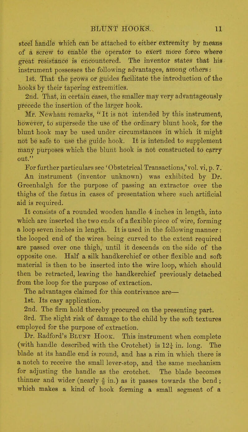 steel handle which can be attached to either extremity by means of a screw to enable the operator to exert more force where great resistance is encountered. The inventor states tha.t his instrument possesses the following advantages, among others: 1st. That the prows or guides facilitate the introduction of the hooks by their tapering extremities. 2nd. That, in certain cases, the smaller may very advantageously precede the insertion of the larger hook. Mr. Newham remarks,  It is not intended by this instrument, however, to supersede the use of the ordinary blunt hook, for the blunt hook may be used under circumstances in which it might not be safe to use the guide hook. It is intended to supplement many puirposes which the blunt hook is not constructed to carry out. Por further particulars see' Obstetrical Transactions,'vol. vi, p. 7. An instrument (inventor unknown) was exhibited by Dr. Greenhalgh for the purpose of passing an extractor over the thighs of the foetus in cases of presentation where such artificial aid is required. It consists of a rounded wooden handle 4 inches in length, into which are inserted the two ends of a flexible piece of wire, forming a loop seven inches in length. It is used in the following manner: the looped end of the wires being curved to the extent required are passed over one thigh, until it descends on the side of the opposite one. Half a silk handkerchief or other flexible and soft material is then to be inserted into the vrire loop, which should then be retracted, leaving the handkerchief previously detached from the loop for the purpose of extraction. The advantages claimed for this contrivance are— Ist. Its easy application. 2nd. The firm hold thereby procured on the presenting part. 3rd. The slight risk of damage to the child by the soft textures employed for the purpose of extraction. Dr. Radford's Blunt Hook. This instrument when complete (with handle described with the Crotchet) is 12i ia. long. The blade at its handle end is round, and has a rim in which there ia a notch to receive the small lever-stop, and the same mechanism for adjusting the handle as the crotchet. The blade becomes thinner and wider (nearly in.) as it passes towards the bend; which makes a kind of hook forming a small segment of a