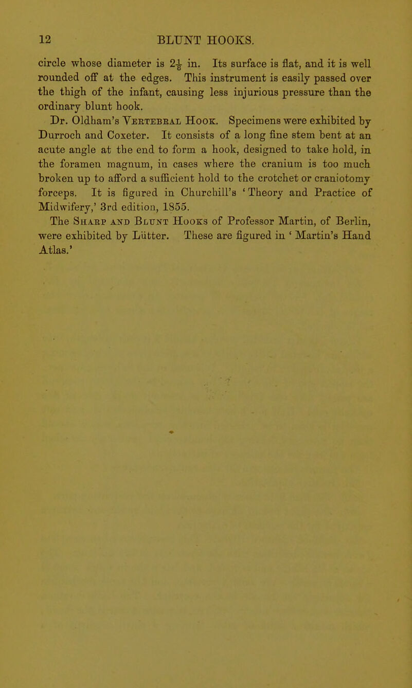 circle whose diameter is 2-^ in. Its surface is flat, and it is well rounded off at the edges. This instrument is easily passed over the thigh of the infant, causing less injurious pressure than the ordinary blunt hook. Dr. Oldham's Vebtebeal Hook. Specimens were exhibited by Durroch and Coxeter. It consists of a long fine stem bent at an acute angle at the end to form a hook, designed to take hold, in the foramen magnum, in eases where the cranium is too much broken up to afford a sufficient hold to the crotchet or craniotomy forceps. It is figured in Churchill's ' Theory and Practice of Midwifery,' 3rd edition, 1855. The Sha-BP and Blttnt Hooks of Professor Martin, of Berlin, were exhibited by Liitter. These are figured in * Martin's Hand Atlas.'