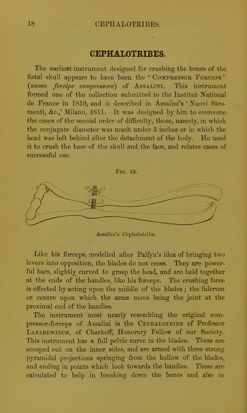 CEPHALOTRIBES. The earliest instrument designed for crushing the bones of the foetal skull appears to have been the  Compeessoe Fobceps  (nuovo forcipe compressore) of Assalini. This instrument formed one of the collection submitted to the Institut National de France in 1810, and is described in Assaliui's ' Nuovi Stro- menti, &c.,' Milano, 1811. It was designed by him to overcome the cases of the second order of difficulty, those, namely, in which the conjugate diameter was much under 3 inches or in which the head was left behind after the detachment of the body. He used it to crush the base of th.e skull and the face, and relates cases of successful use. Fio. 13. Assaliui's Cephalotribe. Like his forceps, modelled after Palfyn's idea of bringing two levers into opposition, the blades do not cross. They are power- ful bars, slightly curved to grasp the head, and are held together at the ends of the handles, like his forceps. The crushing force is effected by acting upon the middle of the blades ; the fulcrum or centre upon which the arms move being the joint at the proximal end of the handles. The instrument most nearly resembling the original com- pressor-forceps of Assalini is the Cephalotribe of Professor Lazarewitch, of Charkoff, Honorary Fellow of our Society. This instrument has a full pelvic curve in the blades. These are scooped out on the inner sides, and are armed with three strong pyramidal projections springing from the hollow of the blades, and ending in points which look towards the handles. These are calculated to help in breaking do^^'n the bones and also in