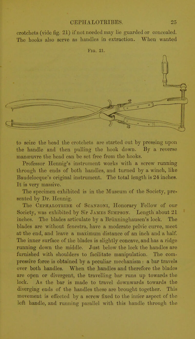 crotchets (vide fig. 21) if not needed may lie guarded or concealed. The hooks also serve as handles in extraction. When wanted Fig. 21. to seize the head the crotchets are started out by pressing upon the handle and then puUing the hook down. By a reverse manoeuvre the head can be set free from the hooks. Professor Hennig's instrument works with a screw^ running through the ends of both handles, and turned by a winch, like Baudelocque's original instrument. The total length is 24 inches. It is very massive. The specimen exhibited is in the Museum of the Society, pre- sented by Dr. Hennig. The Cephalotribe of Scanzoni, Honorary Fellow of our Society, was exhibited by Sir James Simpson. Length about 21 inches. The blades articulate by a Briinninghausen's lock. The blades are without fenestra, have a moderate pelvic curve, meet at the end, and leave a maximum distance of an inch and a half. The inner surface of the blades is slightly concave, and has a ridge running down the middle. Just below the lock the handles are furnished with shoulders to facilitate manipulation. The com- pressive force is obtained by a peculiar mechanism : a bar travels over both handles. AVhen the handles and therefore the blades are open or divergent, the travelling bar runs up towards tlie lock. As the bar is made to travel downwards towards the diverging ends of the handles these are brought together. This movement is effected by a screw fixed to the inner aspect of the left handle, and running parallel with this handle through the