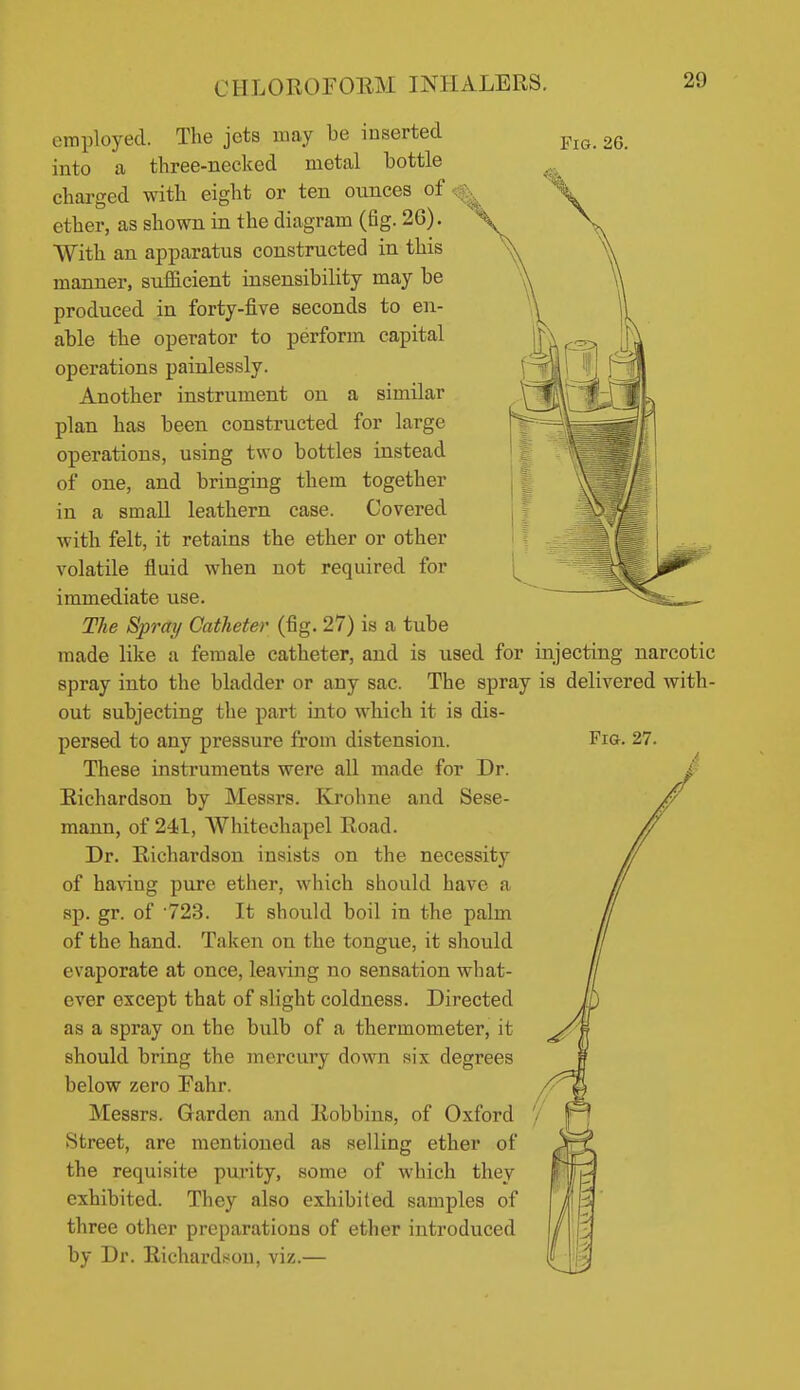 Fig. 26. employed. The jets may be inserted into a three-necked metal bottle charged with eight or ten ounces of ^ ether, as shown in the diagram (fig. 26). With an apparatus constructed in this manner, sufficient insensibility may be produced in forty-five seconds to en- able the operator to perform capital operations painlessly. Another instrument on a similar plan has been constructed for large operations, using two bottles instead of one, and bringing them together in a small leathern case. Covered with felt, it retains the ether or other volatile fluid when not required for immediate use. The Spray Catheter (fig. 27) is a tube made like a female catheter, and is used for injecting narcotic spray into the bladder or any sac. The spray is delivered with- out subjecting the part into which it is dis- persed to any pressure from distension. These instruments were all made for Dr. Eichardson by Messrs. Krohne and Sese- mann, of 241, Whiteohapel Road. Dr. Richardson insists on the necessity of having pure ether, which should have a sp. gr. of •723. It should boil in the palm of the hand. Taken on the tongue, it should evaporate at once, leanng no sensation what- ever except that of slight coldness. Directed as a spray on the bulb of a thermometer, it should bring the mercury down six degrees below zero Pahr. Messrs. Garden and Robbius, of Oxford Street, are mentioned as selling ether of the requisite purity, some of which they exhibited. They also exhibited samples of three other preparations of ether introduced by Dr. Richards^ou, viz.—