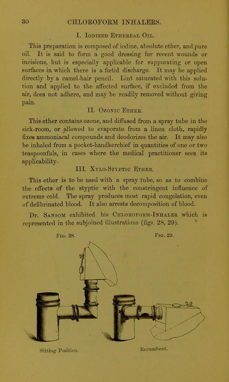 I. loDizEB Ethereal Oil. This preparation is composed of iodine, absolute ether, and pure oil. It is said to form a good dressing for recent wounds or incisions, but is especially applicable for suppurating or open surfaces in which there is a foatid discharge. It may be applied directly by a camel-hair pencil. Lint saturated with this solu- tion and applied to the affected surface, if excluded from the air, does not adhere, and may be readily removed without giving pain. II. OzoNic Etheb. This ether contains ozone, and diffused from a spray tube in the sick-room, or allowed to evaporate from a linen cloth, rapidly fixes ammoniacal compounds and deodorizes the air. It may also be inhaled from a pocket-handkerchief in quantities of one or two teaspoonfuls, in cases where the medical practitioner sees^ its applicability. III. Xtlo-Sttptio Ether. This ether is to be used with a spray tube, so as to combine the effects of the styptic with the constringent influence of extreme cold. The spray produces most rapid congelation, even of defibrinated blood. It also arrests decomposition of blood. Dr. Sansom exhibited his Chlorofobm-Inhalee which is represented in the subjoined illustrations (figs. 28, 29). Fig. 28. Fig. 29. Sitting Position. Kccumbent.