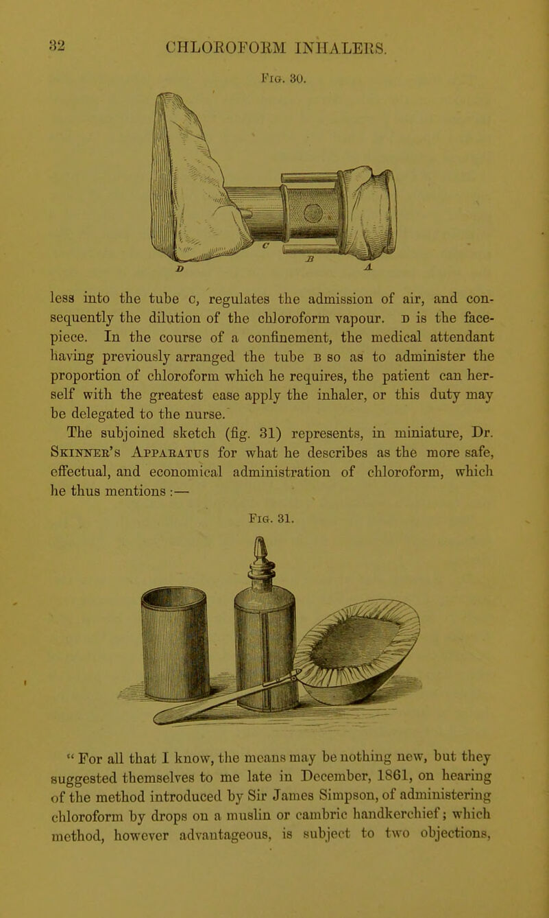 Fig. 30. less into the tube c, regulates the admission of air, and con- sequently the dilution of the chloroform vapour, d is the face- piece. In the course of a confinement, the medical attendant having previously arranged the tube b so as to administer the proportion of chloroform which he requires, the patient can her- self with the greatest ease apply the inhaler, or this duty may be delegated to the nurse. The subjoined sketch (fig. 31) represents, in miniature, Dr. Skuwee's Appabattjs for what he describes as the more safe, effectual, and economical administration of chloroform, which he thus mentions :— Fig. 31.  For all that I know, the means may be nothing new, but they suggested themselves to me late in December, 1861, on hearing of the method introduced by Sir James Simpson, of administering chloroform by drops on a muslin or cambric handkerchief; which method, however advantageous, is subject to two objections,