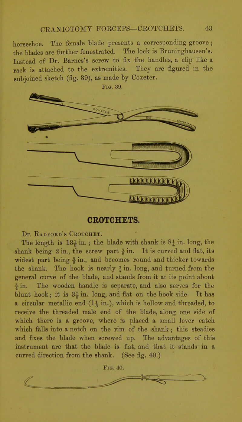 horseshoe. The female blade presents a corresponding groove; the blades are further fenestrated. The lock is Bruninghausen's. Instead of Dr. Barnes's screw to fix the handles, a clip like a rack is attached to the extremities. They are figured in the subjoined sketch (fig. 39), as made by Coxeter. Fig. 39. CROTCHETS. Dr. Eadfokd's Crotchet. The length is 18-^ in. ; the blade with shank is 8^ in. long, the shank being 2 in., the screw part -I in. It is curved and flat, its widest part being ^ in., and becomes round and thicker towards the shank. The hook is nearly f in. long, and turned from the general curve of the blade, and stands from it at its point about fin. The wooden handle is separate, and also serves for the blunt hook; it is 3-^ in. long, and flat on the hook side. It has a circular metallic end (1^ in.), which is hollow and threaded, to receive the threaded male end of the blade, along one side of which there is a groove, where is placed a small lever catch M hich falls into a notch on the rim of the shank ; this steadies and fixes the blade when screwed up. The advantages of this instrument are that the blade is flat, and that it stands in a curved direction from the shank. (See fig. 40.) Fig. 40.