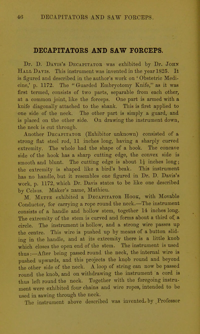 DECAPITATORS AND SAW FORCEPS. Dr. D. Davis's Decapitatoe was exhibited by Dr. John Hall Davis. This instrument was invented in the year 1825. It is figured and described in the author's work on ' Obstetric Medi- cine,' p. 1172. The  Gruarded Embryotomy Knife, as it was first termed, consists of two parts, separable from each other, at a common joint, like the forceps. One part is armed with a knife diagonally attached to the shank. This is first applied to one side of the neck. The other part is simply a guard, and is placed on the other side. On drawing the instrument down, the neck is cut through. Another Decapitatob (Exhibitor unknown) consisted of a strong flat steel rod, 11 inches long, having a sharply curved extremity. The whole had the shape of a hook. The concave side of the hook has a sharp cutting edge, the convex side is smooth and blunt. The cutting edge is about li inches long; the extremity is shaped like a bird's beak. This instrument has no handle, but it resembles one figured in Dr. D. Davis's work, p. 1172, which Dr. Davis states to be like one described by Celsus. Maker's name, Mathieu. M. Mette exhibited a Decapitatoe Hook, with Movable Conductor, for carrying a rope round the neck.—The instrument consists of a handle and hollow stem, together 14 inches long. The extremity of the stem is curved and forms about a third ojC a circle. The instrument is hollow, and a strong wire passes up the centre. This wire is pushed up by means of a button slid- ing in the handle, and at its extremity there is a little knob which closes the open end of the stem. The instrument is used thus:—After being passed round the neck, the internal wire is pushed upwards, and this projects the knob round and beyond the other side of the neck. A loop of string can now be passed round the knob, and on withdrawing the instrument a cord is thus left round the neck. Together with the foregoing instru- ment were exhibited four chains and wire ropes, intended to be used in sawing through the neck. The instrument above described was invented^ by .Professor