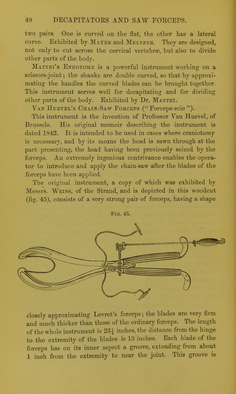 two pairs. One is curved on the flat, the other has a lateral curve. Exhibited hy Ma.tee and Meltzee. They are designed, not only to cut across the cervical vertebrae, but also to divide other parts of the body. Mattei's Endotome is a powerful instrument working on a Bcissors-joint; the shanks are double curved, so that by approxi- mating the handles the curved blades can be brought together. This instrument serves well for decapitating and for dividing other parts of the body. Exhibited by Dr. Mattel Van Hueyel's Chain-Saw Poiiceps ( Porceps-scie ). This instrument is the invention of Professor Yan Huevel, of Brussels. His original memoir describing the instrument is dated 1842. It is intended to be used in cases where craniotomy is necessary, and by its means the head is sawn through at the part presenting, the head having been previously seized by the forceps. An extremely ingenious contrivance enables the opera- tor to introduce and apply the chain-saw after the blades of the forceps have been applied. The original instrument, a copy of which was exhibited by Messrs. Weiss, of the Strand, and is depicted in this woodcut (fig. 45), consists of a very strong pair of forceps, having a shape Fio. 45. closely approximating Levret's forceps; the blades are very firm and much thicker than those of the ordinary forceps. The length of the whole instrument is 23^ inches, the distance from the hinge to the extremity of the blades is 13 inches. Each blade of the forceps has on its inner aspect a groove, extending from about 1 inch from the extremity to near the joint. This groove is