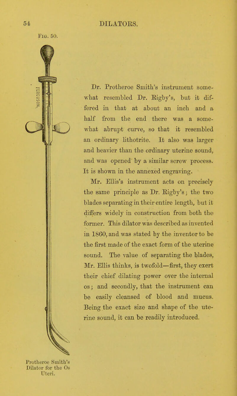 Fig. 50. Dr. Protheroe Smith's instrument some- what resembled Dr. Eigby's, but it dif- fered in that at about an inch and a half from the end there was a some- what abrupt curve, so that it resembled an ordinary lithotrite. It also was larger and heavier than the ordinary uterine sound, and was opened by a similar screw process. It is shown in the annexed engraving. Mr. Ellis's instrument acts on precisely the same principle as Dr. Eigby's; the two blades separating in their entire length, but it differs widely in construction from both the former. This dilator was described as invented in 1860, and was stated by the inventor to be the first made of the exact form of the uterine sound. The value of separating the blades, Mr. Ellis thinks, is twofold—first, they exert their chief dilating power over the internal OS; and secondly, that the instrument can be easily cleansed of blood and mucus. Being the exact size and shape of the ute- rine sound, it can be readily introduced. Protheroe Smith's Dilator for the Os Uteri.