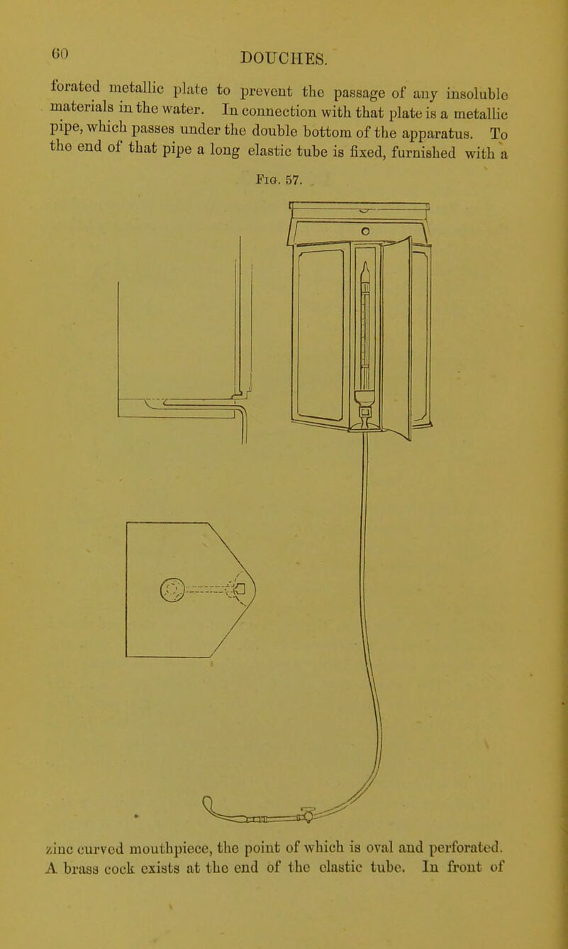 foratcd metallic plate to prevent the passage of any insoluble materials in the water. In connection with that plate is a metallic pipe, which passes under the double bottom of the apparatus. To the end of that pipe a long elastic tube is fixed, furnished with a Fig. 57. A/ zinc curved mouthpiece, the point of which is oval and perforated. A brass cock exists at the end of the clastic tube. In front of