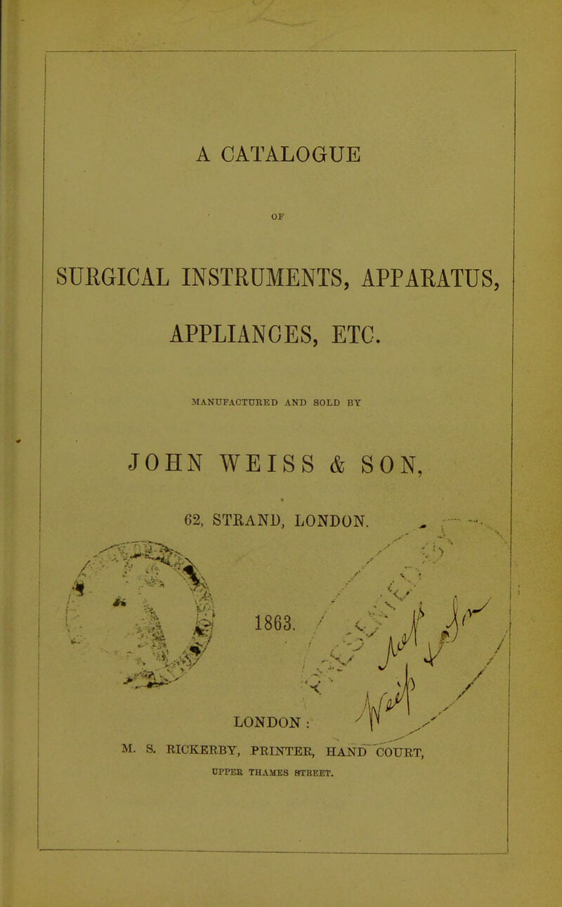 A CATALOGUE OF SURGICAL INSTRUMENTS, APPARATUS, APPLIANCES, ETC. MANUFACTURED AND SOLD BY JOHN WEISS & SON, 62, STRAND, LONDON. 1863. ' 6T jf , ;. A/4 LONDON: y y M. S. RICKERBY, PRINTER, HAND COURT, UPPER THAMES 8TBEET.