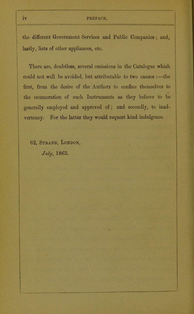 the different Government Services and Public Companies; and, lastly, lists of other appliances, etc. There are, doubtless, several omissions in the Catalogue which could not well be avoided, but attributable to two causes :—the first, from the desire of the Authors to confine themselves to the enumeration of such Instruments as they believe to be generally employed and approved of; and secondly, to inad- vertency. For the latter they would request kind indulgence. 62, Strand, London, July, 1863.