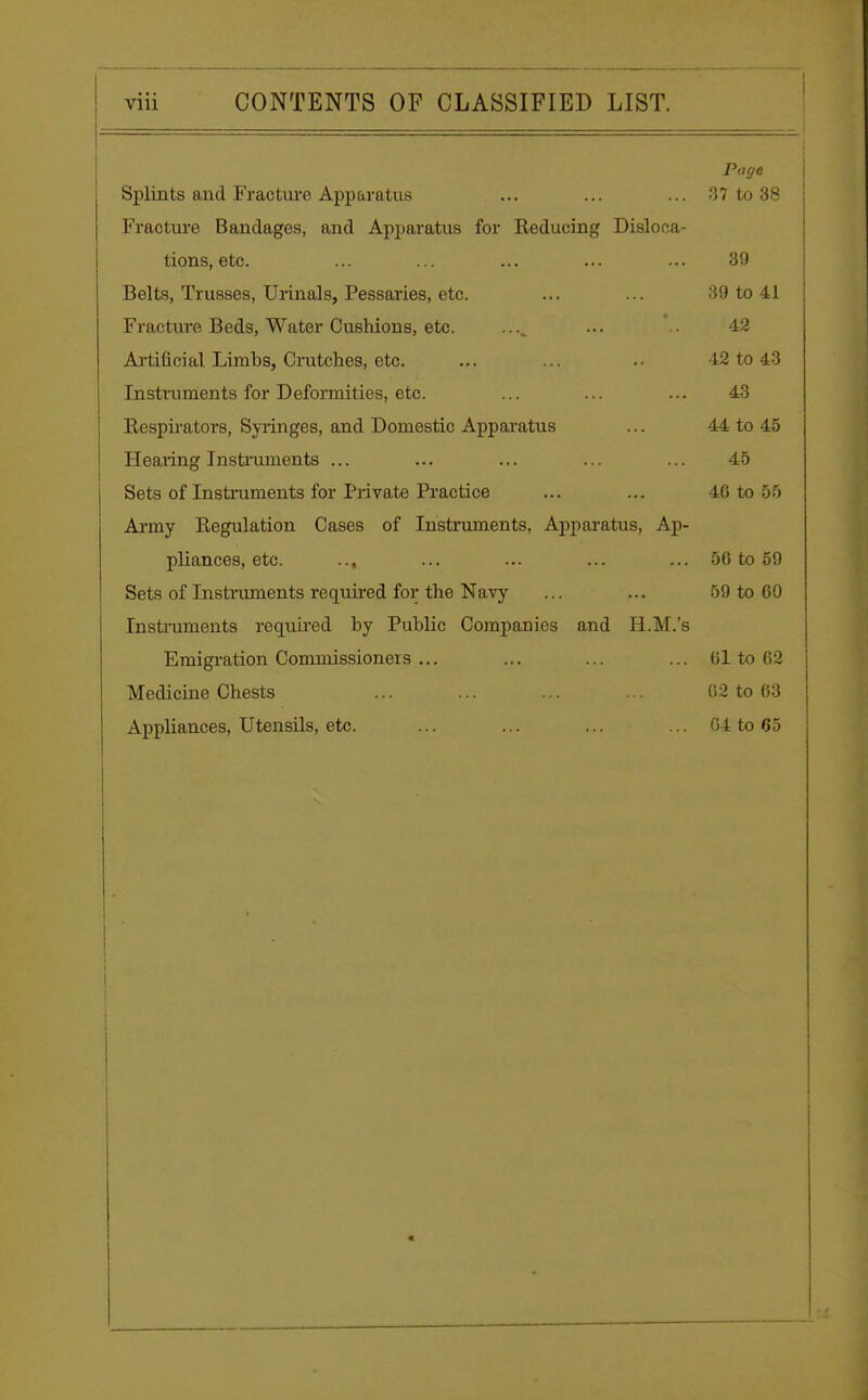 Page Splints and Fracture Apparatus ... ... ... 37 to 38 Fracture Bandages, and Apparatus for Reducing Disloca- tions, etc. ... ... ... ... ... 39 Belts, Trusses, Urinals, Pessaries, etc. ... ... 39 to 41 Fracture Beds, Water Cushions, etc. .... ... .. 42 Artificial Limbs, Crutches, etc. ... ... .- 42 to 43 Instruments for Deformities, etc. ... ... ... 43 Respirators, Syringes, and Domestic Apparatus ... 44 to 45 Hearing Instruments ... ... ... ... ... 45 Sets of Instruments for Private Practice ... ... 40 to 55 Army Regulation Cases of Instruments, Apparatus, Ap- pliances, etc. ... ... ... ... ... 56 to 59 Sets of Instruments required for the Navy ... ... 59 to 60 Instruments required by Public Companies and H.M.'s Emigration Commissioners ... ... ... ... 61 to 02 Medicine Chests ... ... ... ... 02 to 63 Appliances, Utensils, etc. ... ... ... ... 64 to 65