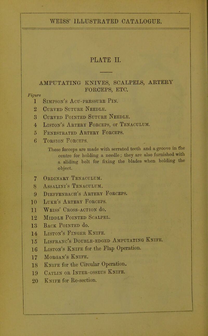 PLATE II. AMPUTATING KNIVES, SCALPELS, ART EE Y FORCEPS, ETC. Figure 1 Simpson's Act-pressure Pin. 2 Curved Suture Needle. 3 Curved Pointed Suture Needle. 4 Liston's Artery Forceps, or Tenaculum. 5 Fenestrated Artery Forceps. 6 Torsion Forceps. These forceps are made with serrated teeth and a groove in the centre for holding a needle; they are also furnished with a sliding bolt for fixing the blades when holding the object. 7 Ordinary Tenaculum. 8 Assalini's Tenaculum. 9 Dieffenbach's Artery Forceps. 10 Luke's Artery Forceps. 11 Weiss' Cross-action do. 12 Middle Pointed Scalpel. 13 Back Pointed do. 14 Liston's Finger Knife. • ] 5 Lisfranc's Double-edged Amputating Knife. 16 Liston's Knife for the Flap Operation. 17 Morgan's Knife. 18 Knife for the Circular Operation. 19 Catlin or Inter-osseus Knife. 20 Knife for Re-section.
