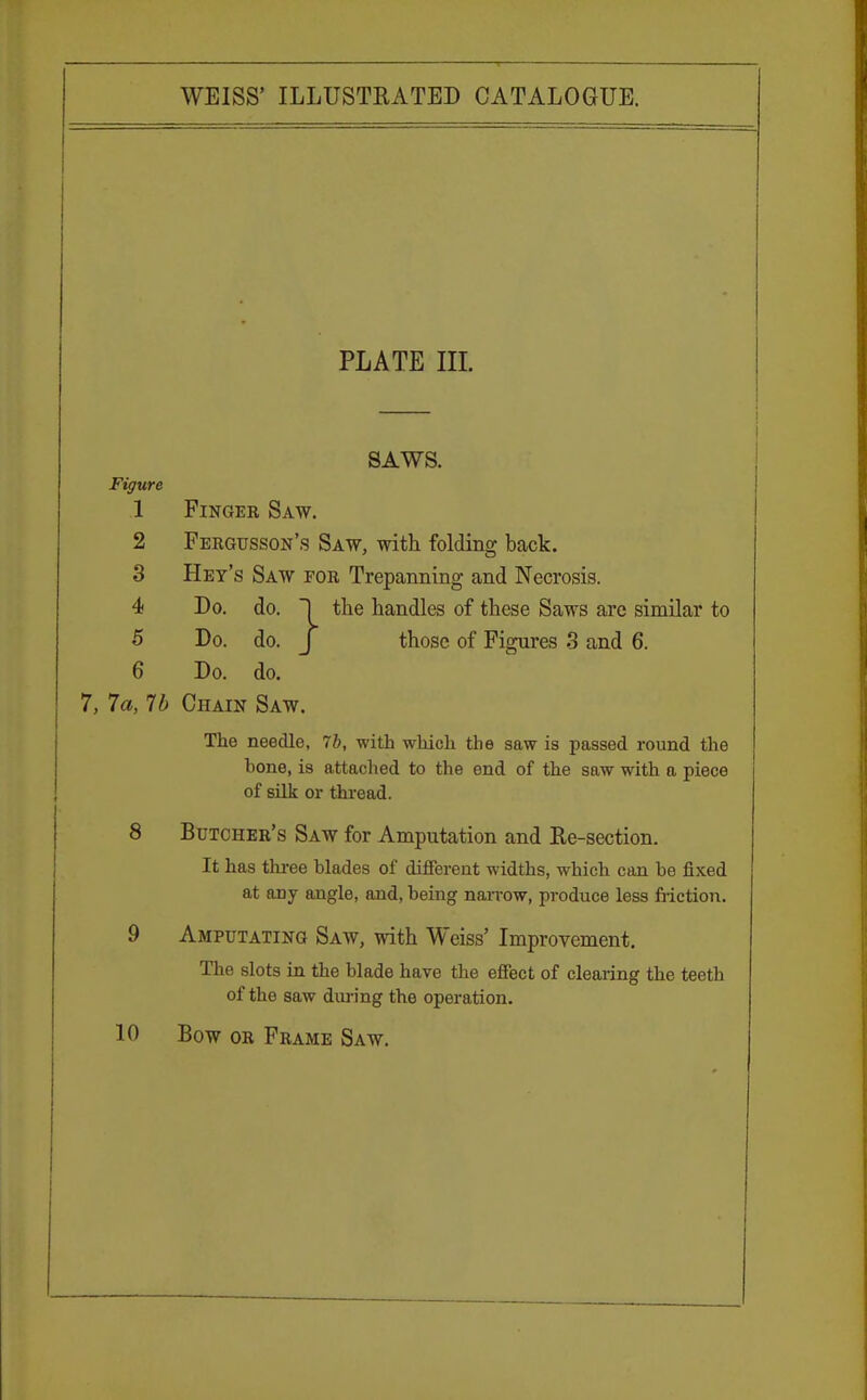 PLATE III. SAWS. Figure 1 Finger Saw. 2 Fergusson's Saw, with folding back. 3 Hey's Saw for Trepanning and Necrosis. 4 Do. do. ~1 the handles of these Saws are similar to 5 Do. do. J those of Figures 3 and 6. 6 Do. do. 7, 7a, lb Chain Saw. The needle, 7b, with which the saw is passed round the hone, is attached to the end of the saw with a piece of silk or thread. 8 Butcher's Saw for Amputation and Re-section. It has three blades of different widths, which can be fixed at any angle, and, being narrow, produce less friction. 9 Amputating Saw, with Weiss' Improvement. The slots in the blade have the effect of clearing the teeth of the saw during the operation. 10 Bow or Frame Saw.