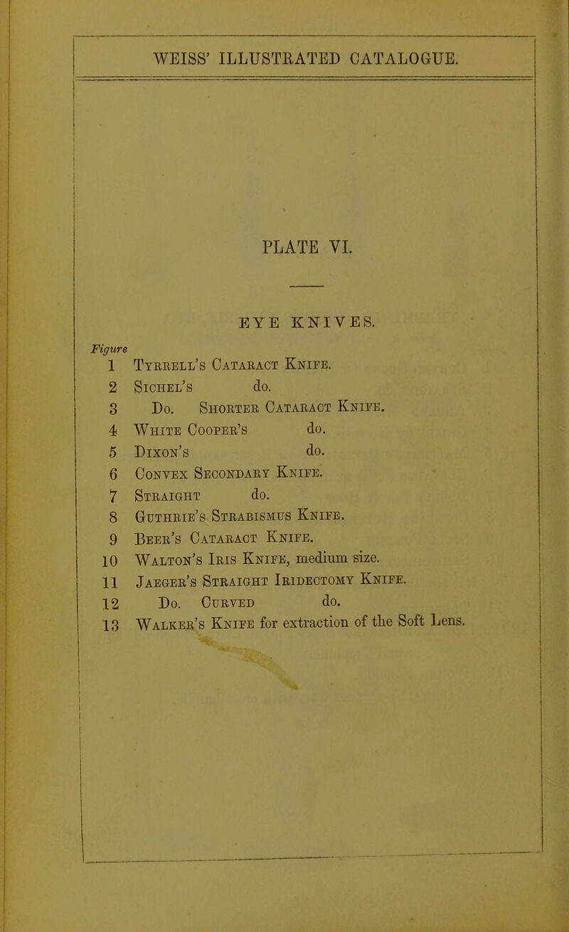 PLATE VI. EYE KNIVES. Figure 1 Tyrrell's Cataract Knife. 2 Sichel's do. 3 JJO. bHORTER CATARACT iVJSlUii. A 4 White Cooper's do. 5 Dixon's do. 6 Convex Secondary Kniee. 7 Straight do. 8 Guthrie's Strabismus Knife. 9 Beer s Cataract Knipe. 10 Walton's Iris Knife, medium size. 11 Jaeger's Straight Iridectomy Knife. 12 Do. Curved do. 13 Walker's Knife for extraction of the Soft Lens.