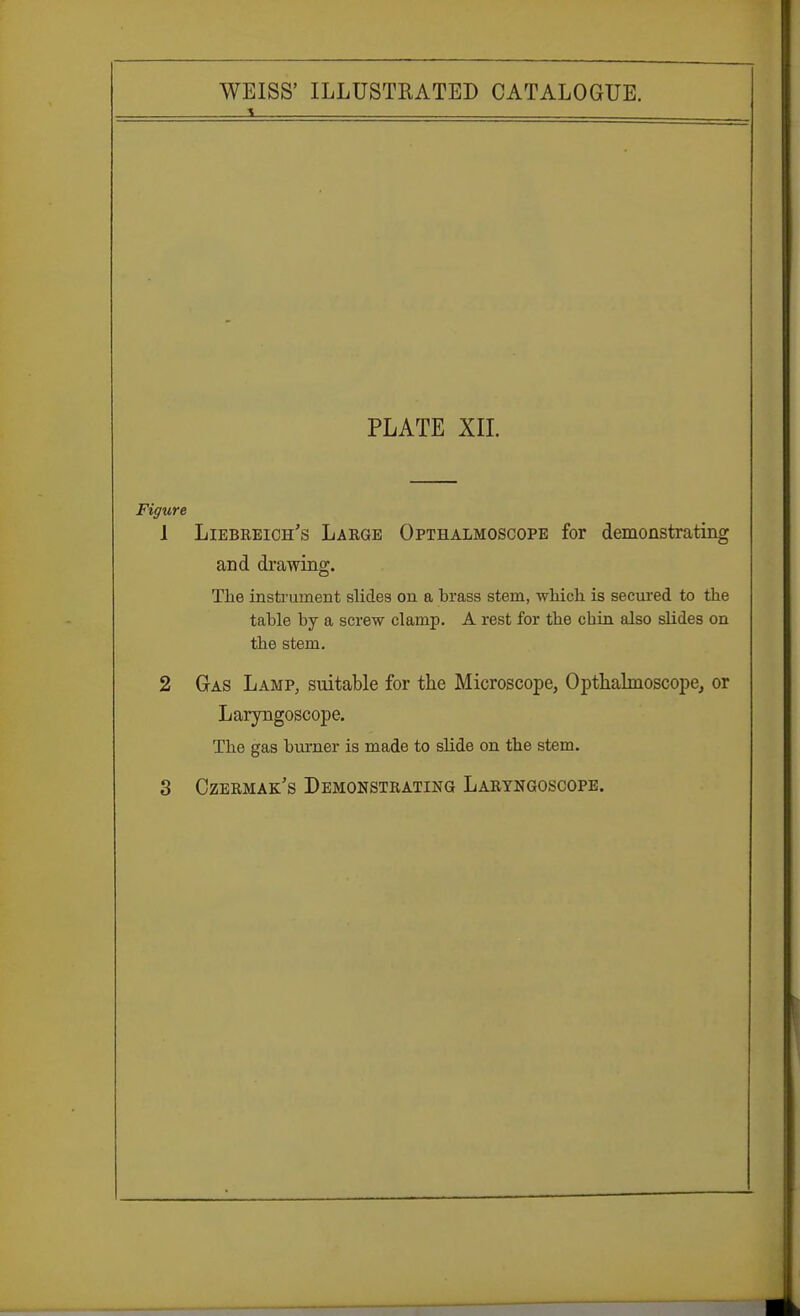 PLATE XII. Figure 1 Liebreich's Large Opthalmoscope for demonstrating and drawing. The instrument slides on a brass stem, which is secured to the table by a screw clamp. A rest for the chin also slides on the stem. 2 Gas Lamp, suitable for the Microscope, Opthalmoscope, or Laryngoscope. The gas burner is made to slide on the stem. 3 Czermak's Demonstrating Laryngoscope.