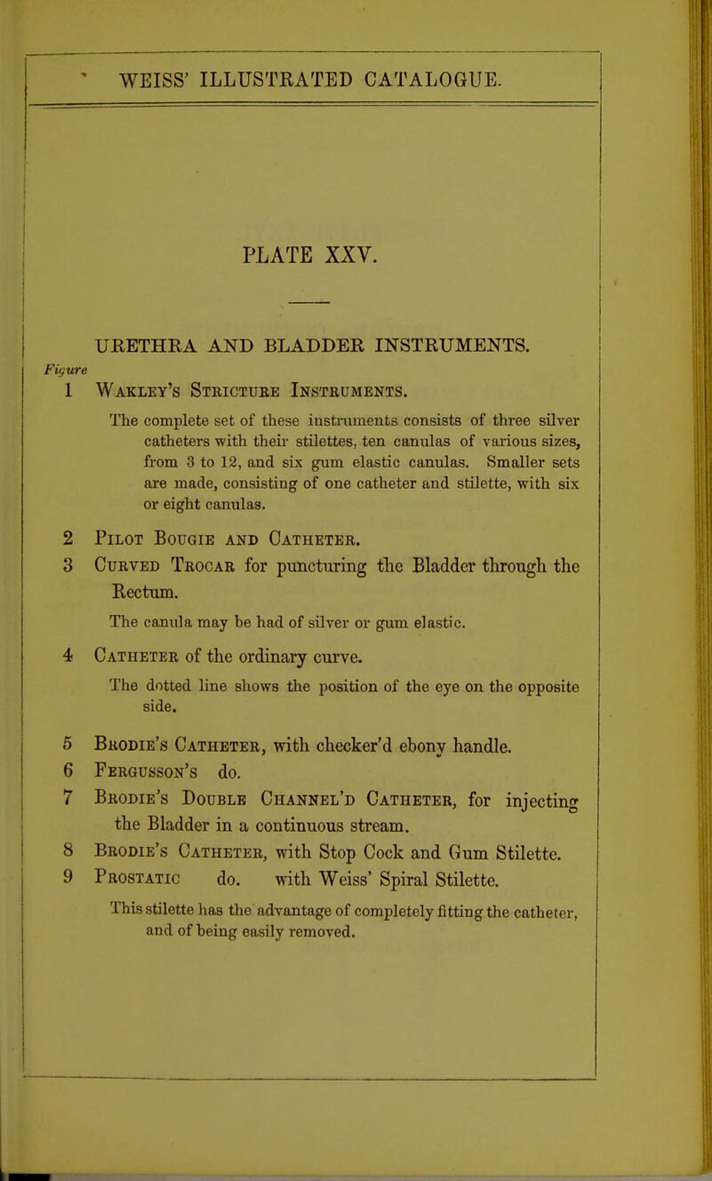 PLATE XXV. URETHRA AND BLADDER INSTRUMENTS. Figure 1 Wakley's Stricture Instruments. The complete set of these instruments consists of three silver catheters with then- stilettes, ten canulas of various sizes, from 3 to 12, and six gum elastic canulas. Smaller sets are made, consisting of one catheter and stilette, with six or eight canulas. 2 Pilot Bougie and Catheter. 3 Curved Trocar for puncturing the Bladder through the Rectum. The canula may he had of silver or gum elastic. 4 Catheter of the ordinary curve. The dotted line shows the position of the eye on the opposite side. 5 Brodie's Catheter, with checker'd ebony handle. 6 Fergusson's do. 7 Brodie's Double Channel'd Catheter, for injecting the Bladder in a continuous stream. 8 Brodie's Catheter, with Stop Cock and Gum Stilette. 9 Prostatic do. with Weiss' Spiral Stilette. This stilette lias the advantage of completely fitting the catheter, and of heing easily removed.