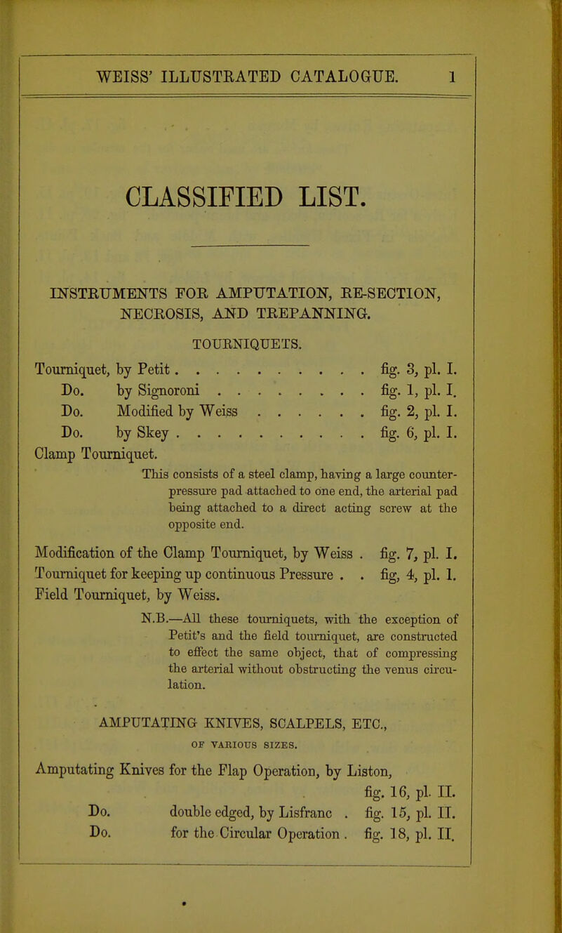 CLASSIFIED LIST. INSTRUMENTS FOR AMPUTATION, RE-SECTION, NECROSIS, AND TREPANNING. TOURNIQUETS. Tourniquet, by Petit fig. 3, pi. I. Do. by Signoroni fig. 1, pi. I. Do. Modified by Weiss fig. 2, pi. I. Do. by Skey fig. 6, pi. I. Clamp Tourniquet. This consists of a steel clamp, having a large counter- pressure pad attached to one end, the arterial pad heing attached to a direct acting screw at the opposite end. Modification of the Clamp Tourniquet, by Weiss . fig. 7, pi. I. Tourniquet for keeping up continuous Pressure . . fig, 4, pi. 1. Field Tourniquet, by Weiss. N.B.—All these tourniquets, with the exception of Petit's and the field tourniquet, are constructed to effect the same object, that of compressing the arterial without obstructing the venus circu- lation. AMPUTATING KNIVES, SCALPELS, ETC., OF VARIOUS SIZES. Amputating Knives for the Flap Operation, by Liston, fig. 16, pi. II. Do. double edged, by Lisfranc . fig. 15, pi. II. Do. for the Circular Operation . fig. 18, pi. II.