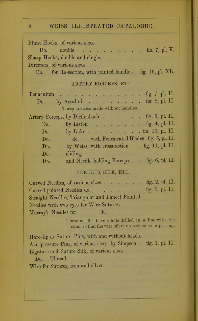 Blunt Hooks, of various sizes. Do. double fig. 7, pi. V. Sharp Hooks, double and single. Directors, of various sizes. Do. for Re-section, with jointed handle . fig. 16, pi. XL. ARTERY FORCEPS, ETC. Tenaculum fig. 7, pi. II. Do. by Assalini fig. 8, pi. II. These are also made without handles. Artery Forceps, by Dieffenbach fig. 9, pL II. Do. by Liston fig. 4, pi. II. Do. by Luke fig. 10, pi. II. Do. do. with Fenestrated Blades fig. 5, pi. II. Do. by Weiss, with cross-action . . fig. 11, pi. II. Do. sliding. Do. and Needle-holding Forceps . . fig. 6, pi. II. NEEDLES, SILK, ETC. Curved Needles, of various sizes fig- 2, pi. II. Curved pointed Needles do fig. 3, pi. II. Straight Needles, Triangular and Lancet Pointed. Needles with two eyes for Wire Sutures. Murray's Needles for do. These needles have a hole drilled in a line with the stem, so that the wire offers no resistance in passing. Hare-lip or Suture Pins, with and without heads. Acu-pressure Pins, of various sizes, by Simpson . fig. 1, pi. II. Ligature and Suture Silk, of various sizes. Do. Thread. Wire for Sutures, iron and silver.