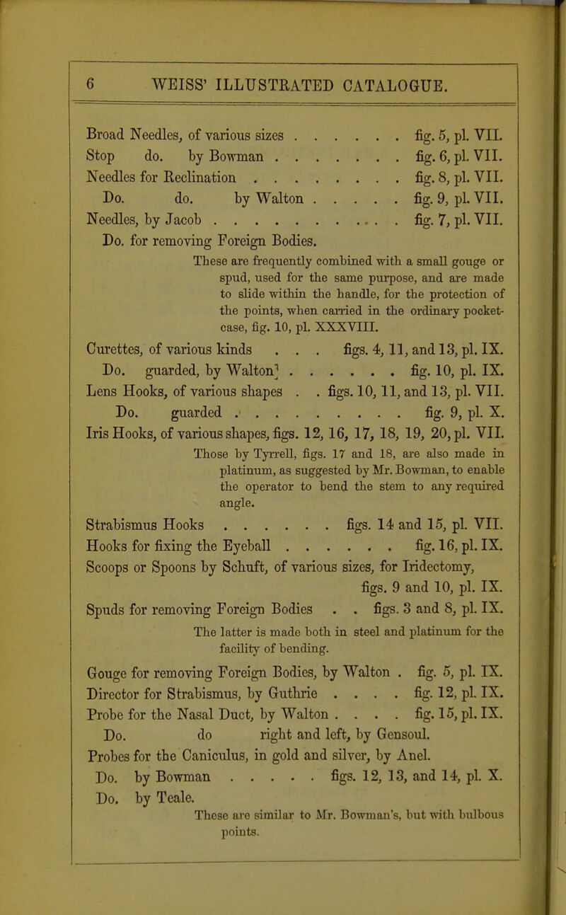 Broad Needles, of various sizes fig. 5, pi. VII. Stop do. by Bowman fig. 6, pi. VII. Needles for Reclination fig. 8, pi. VII. Do. do. by Walton fig. 9, pi. VII. Needles, by Jacob fig. 7, pi. VII. Do. for removing Foreign Bodies. These are frequently combined with a small gouge or spud, used for the same purpose, and are made to slide within the handle, for the protection of the points, when carried in the ordinary pocket- case, fig. 10, pi. XXXVHI. Curettes, of various kinds . . . figs. 4,11, and 13, pi. IX. Do. guarded, by Walton] fig. 10, pi. IX. Lens Hooks, of various shapes . . figs. 10,11, and 13, pi. VII. Do. guarded fig. 9, pi. X. Iris Hooks, of various shapes, figs. 12,16, 17, 18, 19, 20, pi. VII. Those by Tyrrell, figs. 17 and 18, are also made in platinum, as suggested by Mr. Bowman, to enable the operator to bend the stem to any required angle. Strabismus Hooks figs. 14 and 15, pi. VII. Hooks for fixing the Eyeball fig. 16, pi. IX. Scoops or Spoons by Schuft, of various sizes, for Iridectomy, figs. 9 and 10, pi. IX. Spuds for removing Foreign Bodies . . figs. 3 and 8, pi. IX. The latter is made both in steel and platinum for the facility of bending. Gouge for removing Foreign Bodies, by Walton . fig. 5, pi. IX. Director for Strabismus, by Guthrie . . . . fig. 12, pi. IX. Probe for the Nasal Duct, by Walton . . . . fig. 15, pi. IX. Do. do right and left, by Gensoul. Probes for the Caniculus, in gold and silver, by Anel. Do. by Bowman figs. 12, 13, and 14, pi. X. Do. by Teale. These are similar to Mr. Bowman's, but with bulbous points.
