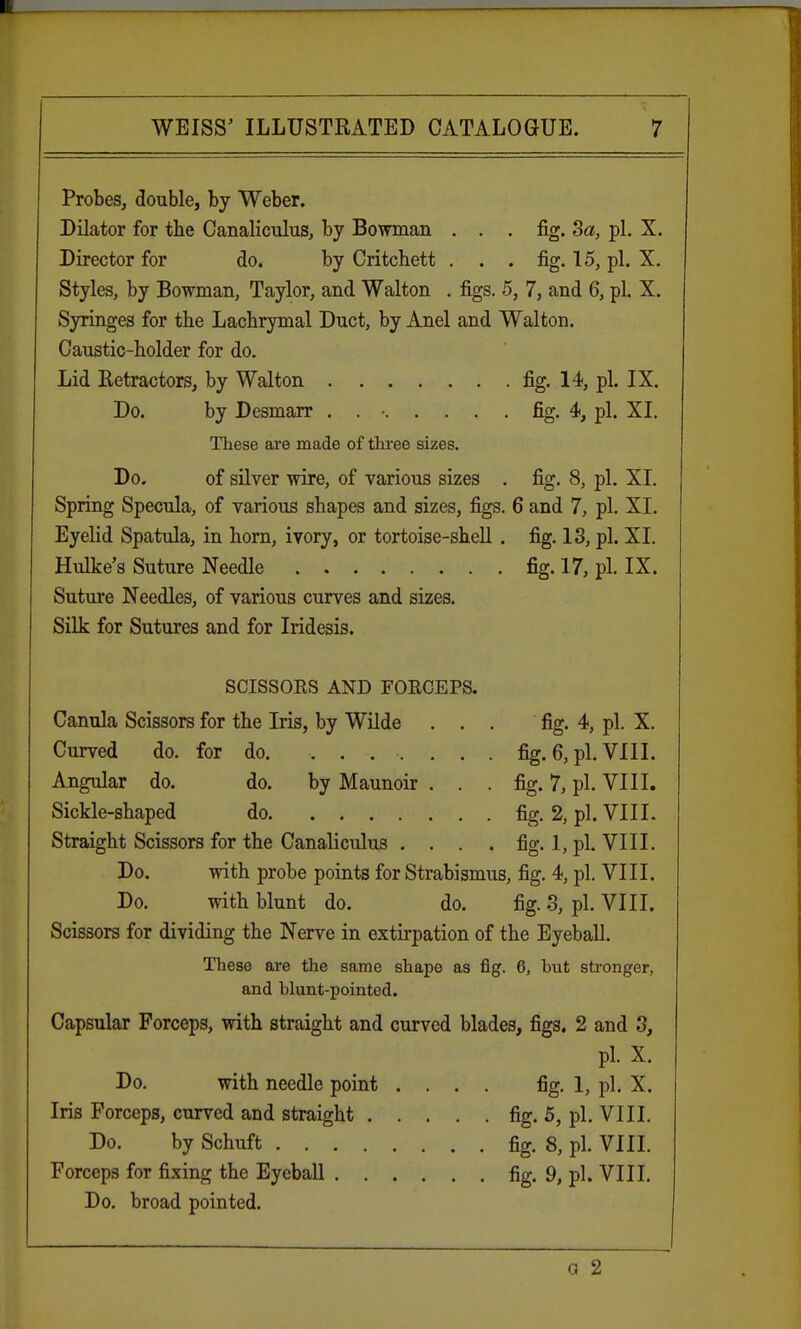 Probes, double, by Weber. Dilator for the Canaliculus, by Bowman ... fig. 3a, pi. X. Director for do. by Critchett . . . fig. 15, pi. X. Styles, by Bowman, Taylor, and Walton . figs. 5, 7, and 6, pi. X. Syringes for the Lachrymal Duct, by Anel and Walton. Caustic-holder for do. Lid Retractors, by Walton fig. 14, pi. IX. Do. by Desmarr . . • fig. 4, pi. XL These are made of three sizes. Do. of silver wire, of various sizes . fig. 8, pi. XL Spring Specula, of various shapes and sizes, figs. 6 and 7, pi. XI. Eyelid Spatula, in horn, ivory, or tortoise-shell . fig. 13, pi. XI. Hulke's Suture Needle fig. 17, pi. IX. Suture Needles, of various curves and sizes. Silk for Sutures and for Iridesis. fig. 4, pi. X. fig. 6, pi. VIII. fig. 7, pi. VIII. fig. 2, pi. VIII. fig. 1, pi. VIII. SCISSORS AND FORCEPS. Canula Scissors for the Iris, by Wilde Curved do. for do Angular do. do. by Maunoir Sickle-shaped do Straight Scissors for the Canaliculus . Do. with probe points for Strabismus, fig. 4, pi. VIII. Do. with blunt do. do. fig. 3, pi. VIII. Scissors for dividing the Nerve in extirpation of the Eyeball. These are the same shape as fig. 6, but stronger, and blunt-pointed. Capsular Forceps, with straight and curved blades, figs. 2 and 3, pi. X. Do. with needle point .... fig. 1, pi. X. Iris Forceps, curved and straight fig. 5, pi. VIII. Do. by Schuft fig. 8, pi. VIII. Forceps for fixing the Eyeball fig. 9, pi. VIII. Do. broad pointed. g 2