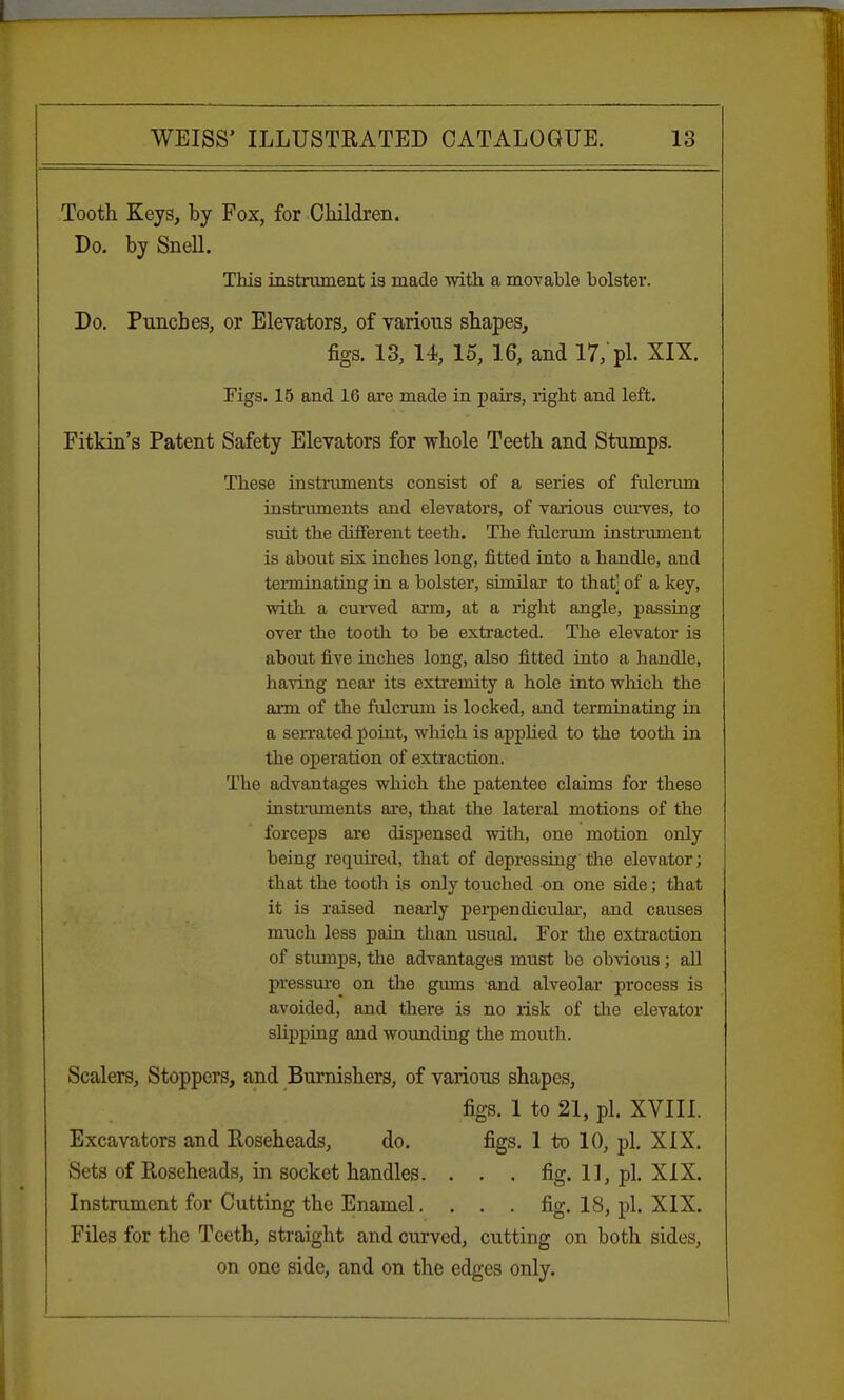 Tooth Keys, by Fox, for Children. Do. bySneU. This instrument is made with a movable holster. Do. Punches, or Elevators, of various shapes, figs. 13, 14, 15, 16, and 17,'pi. XIX. Figs. 15 and 16 are made in pahs, right and left. Fitkin's Patent Safety Elevators for whole Teeth and Stumps. These instruments consist of a series of fulcrum instruments and elevators, of various curves, to suit the different teeth. The fulcrum instrument is about six inches long, fitted into a handle, and terminating in a holster, similar to that] of a key, with a curved arm, at a right angle, passing over the tooth to he extracted. The elevator is about five inches long, also fitted into a handle, having near its extremity a hole into which the arm of the fulcrum is locked, and terminating in a serrated point, which is applied to the tooth in the operation of extraction. The advantages which the patentee claims for these instruments are, that the lateral motions of the forceps are dispensed with, one motion only being required, that of depressing the elevator; that the tooth is only touched on one side; that it is raised nearly perpendicidar, and causes much less pain than usual. For the extraction of stumps, the advantages must be obvious; all pressure on the gums and alveolar process is avoided, and there is no risk of the elevator slipping and wounding the mouth. Scalers, Stoppers, and Burnishers, of various shapes, figs. 1 to 21, pi. XVIII. Excavators and Roseheads, do. figs. 1 to 10, pi. XIX. Sets of Roseheads, in socket handles. . . . fig. 1], pi. XIX. Instrument for Cutting the Enamel. . . . fig. 18, pi. XIX. Files for the Teeth, straight and curved, cutting on both sides, on one side, and on the edges only.