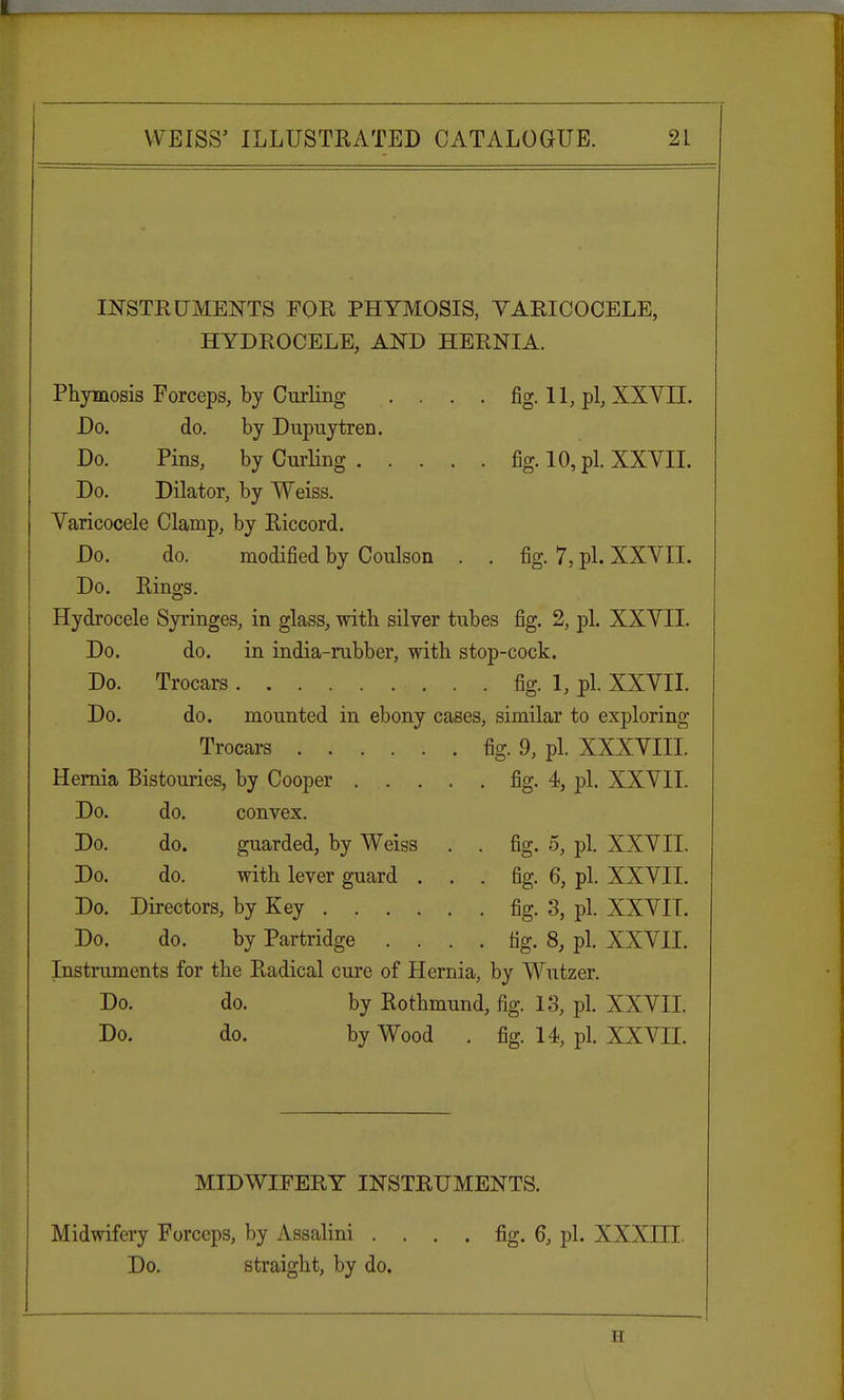 INSTRUMENTS FOR PHYMOSIS, VARICOCELE, HYDROCELE, AND HERNIA. Phymosis Forceps, by Curling .... fig. 11, pi, XXYII. Do. do. by Dupuytren. Do. Pins, by Curling fig. 10, pi. XXVII. Do. Dilator, by Weiss. Varicocele Clamp, by Riccord. Do. do. modified by Coulson . . fig. 7, pi. XXVII. Do. Rings. Hydrocele Syringes, in glass, with silver tubes fig. 2, pi. XXVII. Do. do. in india-rubber, with stop-cock. Do. Trocars fig. 1, pi. XXVII. Do. do. mounted in ebony cases, similar to exploring Trocars fig. 9, pi. XXXVIII. Hernia Bistouries, by Cooper fig. 4, pi. XXVII. Do. do. convex. Do. do. guarded, by Weiss . . fig. 5, pi. XXVII. Do. do. with lever guard ... fig. 6, pi. XXVII. Do. Directors, by Key fig. 3, pi. XXVII. Do. do. by Partridge . . . . fig. 8, pi. XXVII. Instruments for the Radical cure of Hernia, by Wutzer. Do. do. by Rothmund, fig. 13, pi. XXVII. Do. do. by Wood . fig. 14, pi. XXVII. MIDWIFERY INSTRUMENTS. Midwifery Forceps, by Assalini .... fig. 6, pi. XXXIII. Do. straight, by do. ii