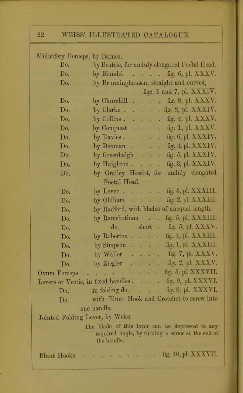 Midwifery Forceps, by Barnes. Do. by Beattie, for unduly elongated Foe'tal Head. Do. by Blundel .... fig. 6, pi. XXXV. Do. by Briinningbausen, straight and curved, figs. 1 and 7, pi. XXXIV. Do. by Churchill .... fig. 8, pi. XXXV. Do. by Clarice fig. 2, pi. XXXTV. Do. by Collins fig. 4, pi. XXXV. Do. by Conquest . . . . fig. 1, pi. XXXV. Do. byDavies. . . . . fig. 6, pi. XXXIV. Do. byDenman .... fig. 4, pi. XXXIV. Do. by Greenhalgh ... fig. 5, pi. XXXTV. Do. by Haighton .... fig. 3, pi. XXXTV. Do. by Grailey Hewitt, for unduly elongated Foetal Head. Do. by Lever fig. 3, pi. XXXLTI. Do. by Oldham . . . . fig. 2, pi. XXXLTI. Do. by Radford, with blades of unequal length. Do. by Ramsbotham . . fig. 5, pi. XXXLTI. Do. do. short . fig. 5, pi. XXXV. Do. by Roberton . . . . fig. 4, pi. XXXELT. Do. by Simpson .... fig. 1, pi. XXXIII. Do. by Waller .... fig. 7, pi. XXXV. Do. by Ziegler .... fig. 2, pi. XXXV. Ovum Forceps fig. 5, pi. XXXVLT. Levers or Vectis, in fixed handles. . . . fig. 9, pi. XXXVI. Do. in folding do, . . . fig. 8, pi. XXXVI. Do. with Blunt Hook and Crotchet to screw into one handle. Jointed Folding Lever, by Weiss. The blade of this lever can he depressed to any required angle, hy turning a screw at the end of the handle. Blunt Hooks fig. 10, pi. XXXVII.