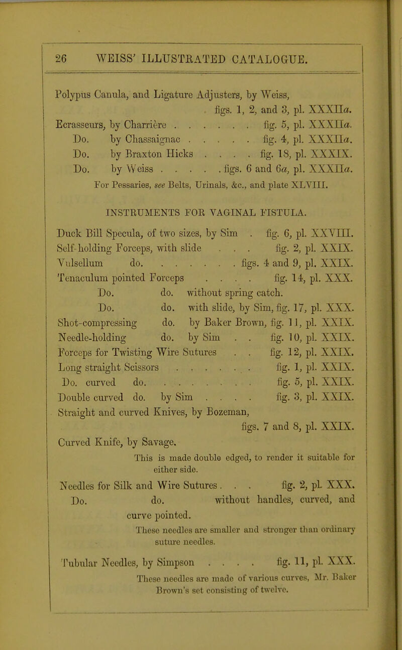 Polypus Canula, and Ligature Adjusters, by Weiss, figs. 1, 2, and 3, pi. XXXLTa. Ecrasseurs, by Charriere fig. 5, pi. XXXIIa. Do. by Chassaignac . Do. by Braxton Hicks Do. by Weiss . . . . . fig. 4, pi. XXXLTa. . . fig. 18, pi. XXXIX. ligs. 6 and 6a, pi. XXXLTa. For Pessaries, see Belts, Urinals, &c, and plate XLVJLLl. INSTRUMENTS FOR VAGINAL FISTULA. Duck Bill Specula, of two sizes, by Sim . fig. 6, pi. XX V Ml. Self-holding Forceps, with slide ... fig. 2, pi. XXIX. Vulsellum do figs. 4 and 9, pi. XXIX. Tenaculum pointed Forceps .... fig. 14, pi. XXX. Do. do. without spring catch. Do. do. with slide, by Sim, fig. 17, pi. XXX. Shot-compressing do. by Baker Brown, fig. 11, pi. XXIX. Needle-holding do. by Sim . . fig. 10, pi. XXIX. Forceps for Twisting Wire Sutures . . fig. 12, pi. XXIX. Long straight Scissors lig. 1, pi. XXIX. Do. curved do fig. 5, pi. XXIX. Double curved do. by Sim .... fig. 3, pi. XXIX. Straight and curved Knives, by Bozeman, figs. 7 and 8, pi. XXIX. Curved Knife, by Savage. This is made double edged, to render it suitable for either side. Needles for Silk and Wire Sutures... fig. 2, pL XXX. Do. do. without handles, curved, and curve pointed. These needles are smaller and stronger than ordinary suture needles. Tubular Needles, by Simpson . . . . fig. 11, pi. XXX. These needles are made of various curves, Mr. Baker Brown's set consisting of twelve.