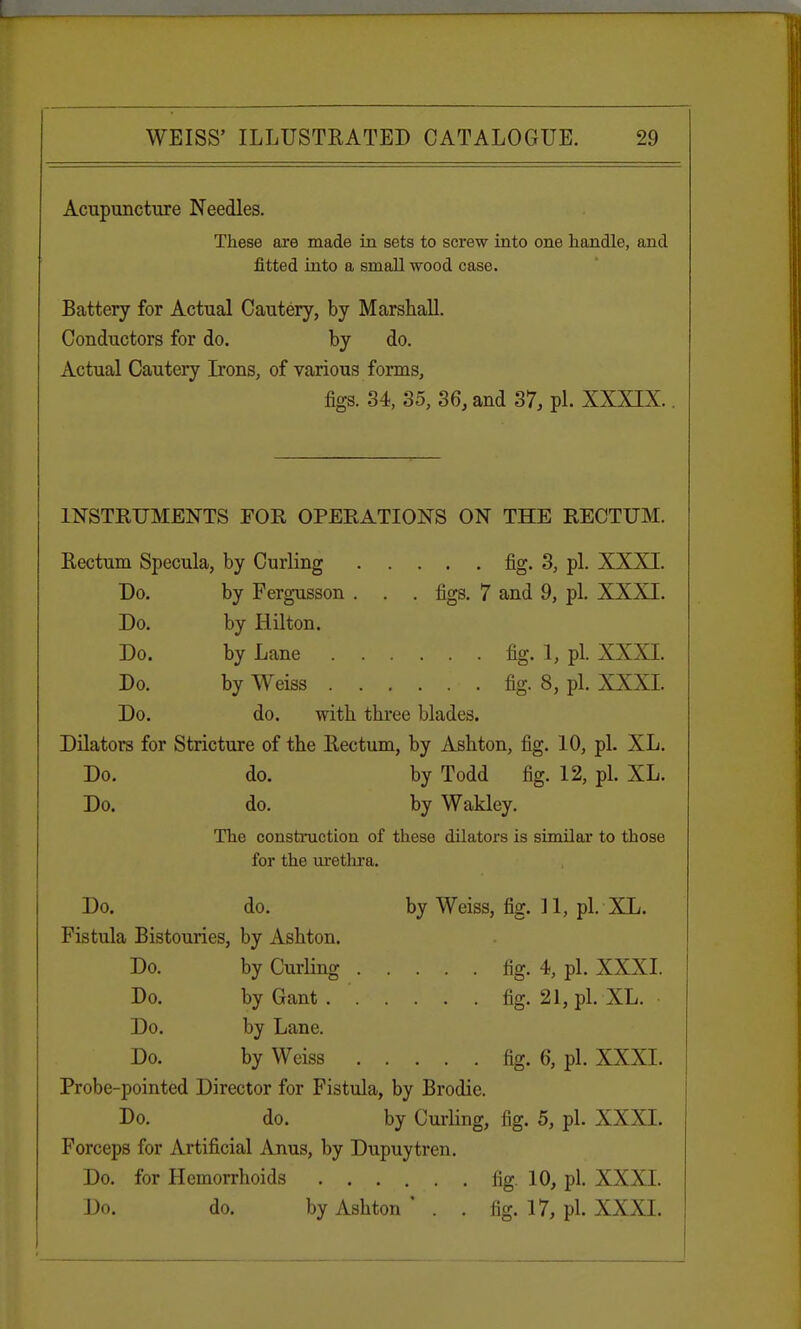 Acupuncture Needles. These are made in sets to screw into one handle, and fitted into a small wood case. Battery for Actual Cautery, by Marshall. Conductors for do. by do. Actual Cautery Irons, of various forms, figs. 34, 35, 36, and 37, pi. XXXIX.. INSTRUMENTS FOR OPERATIONS ON THE RECTUM. Rectum Specula, by Curling fig. 3, pi. XXXI. Do. by Fergusson . . . figs. 7 and 9, pi. XXXI. Do. by Hilton. Do. by Lane fig. 1, pi. XXXI. Do. by Weiss fig. 8, pi. XXXI. Do. do. with three blades. Dilators for Stricture of the Rectum, by Ashton, fig. 10, pi. XL. Do. do. by Todd fig. 12, pi. XL. Do. do. by Wakley. The construction of these dilators is similar to those for the urethra. Do. do. by Weiss, fig. 11, pi. XL. Fistula Bistouries, by Ashton. Do. by Curling fig. 4, pi. XXXI. Do. byGant. fig. 21, pi. XL. Do. by Lane. Do. by Weiss fig. 6, pi. XXXI. Probe-pointed Director for Fistula, by Brodie. Do. do. by Curling, fig. 5, pi. XXXI. Forceps for Artificial Anus, by Dupuytren. Do. for Hemorrhoids fig. 10, pi. XXXI. Do. do. by Ashton ' . . fig. 17, pi. XXXI.